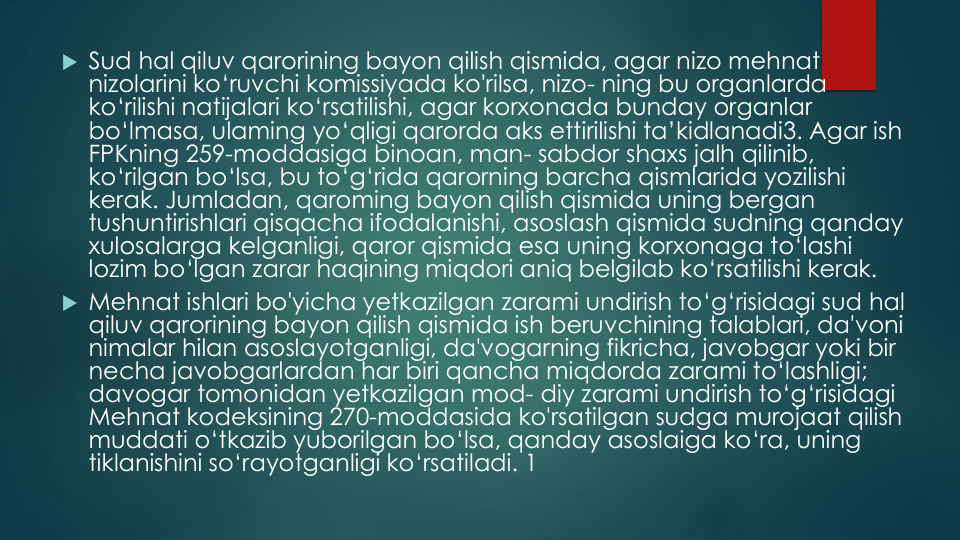  Sud hal qiluv qarorining bayon qilish qismida, agar nizo mehnat
nizolarini ko‘ruvchi komissiyada ko'rilsa, nizo- ning bu organlarda
ko‘rilishi natijalari ko‘rsatilishi, agar korxonada bunday organlar
bo‘lmasa, ulaming yo‘qligi qarorda aks ettirilishi ta’kidlanadi3. Agar ish
FPKning 259-moddasiga binoan, man- sabdor shaxs jalh qilinib, 
ko‘rilgan bo‘lsa, bu to‘g‘rida qarorning barcha qismlarida yozilishi
kerak. Jumladan, qaroming bayon qilish qismida uning bergan
tushuntirishlari qisqacha ifodalanishi, asoslash qismida sudning qanday
xulosalarga kelganligi, qaror qismida esa uning korxonaga to‘lashi
lozim bo‘lgan zarar haqining miqdori aniq belgilab ko‘rsatilishi kerak.
 Mehnat ishlari bo'yicha yetkazilgan zarami undirish to‘g‘risidagi sud hal
qiluv qarorining bayon qilish qismida ish beruvchining talablari, da'voni
nimalar hilan asoslayotganligi, da'vogarning fikricha, javobgar yoki bir
necha javobgarlardan har biri qancha miqdorda zarami to‘lashligi; 
davogar tomonidan yetkazilgan mod- diy zarami undirish to‘g‘risidagi
Mehnat kodeksining 270-moddasida ko'rsatilgan sudga murojaat qilish
muddati o‘tkazib yuborilgan bo‘lsa, qanday asoslaiga ko‘ra, uning
tiklanishini so‘rayotganligi ko‘rsatiladi. 1
