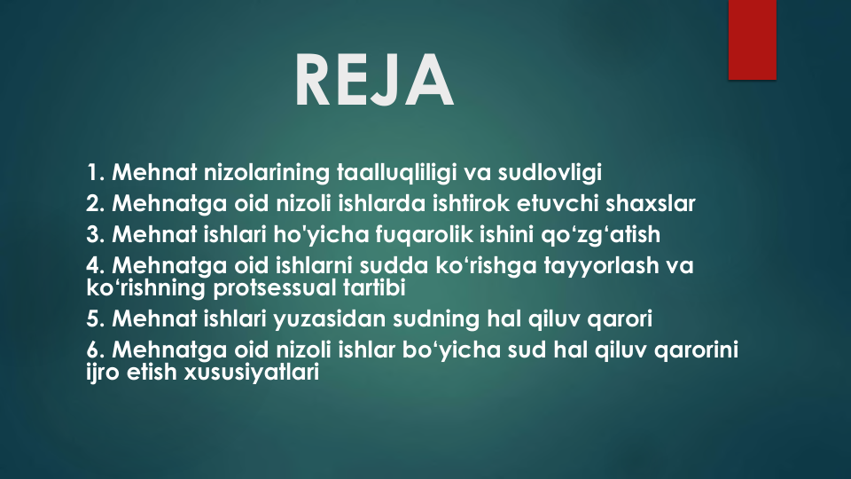 REJA
1. Mehnat nizolarining taalluqliligi va sudlovligi
2. Mehnatga oid nizoli ishlarda ishtirok etuvchi shaxslar
3. Mehnat ishlari ho'yicha fuqarolik ishini qo‘zg‘atish
4. Mehnatga oid ishlarni sudda ko‘rishga tayyorlash va
ko‘rishning protsessual tartibi
5. Mehnat ishlari yuzasidan sudning hal qiluv qarori
6. Mehnatga oid nizoli ishlar bo‘yicha sud hal qiluv qarorini
ijro etish xususiyatlari
