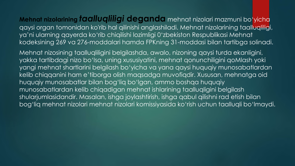 Mehnat nizolarining taalluqliligi deganda mehnat nizolari mazmuni bo‘yicha
qaysi organ tomonidan ko'rib hal qilinishi anglashiladi. Mehnat nizolarining taalluqliligi, 
ya’ni ularning qayerda ko‘rib chiqilishi lozimligi 0‘zbekiston Respublikasi Mehnat
kodeksining 269 va 276-moddalari hamda FPKning 31-moddasi bilan tartibga solinadi. 
Mehnat nizosining taalluqliligini belgilashda, awalo, nizoning qaysi turda ekanligini, 
yakka tartibdagi nizo bo‘lsa, uning xususiyatini, mehnat qonunchiligini qoMlash yoki
yangi mehnat shartlarini belgilash bo‘yicha va yana qaysi huquqiy munosabatlardan
kelib chiqqanini ham e’tiborga olish maqsadga muvofiqdir. Xususan, mehnatga oid
huquqiy munosabatlar bilan bog‘liq bo‘lgan, ammo boshqa huquqiy
munosabatlardan kelib chiqadigan mehnat ishlarining taalluqligini belgilash
shularjumlasidandir. Masalan, ishga joylashtirish, ishga qabul qilishni rad etish bilan
bog‘liq mehnat nizolari mehnat nizolari komissiyasida ko‘rish uchun taalluqli bo‘lmaydi.
