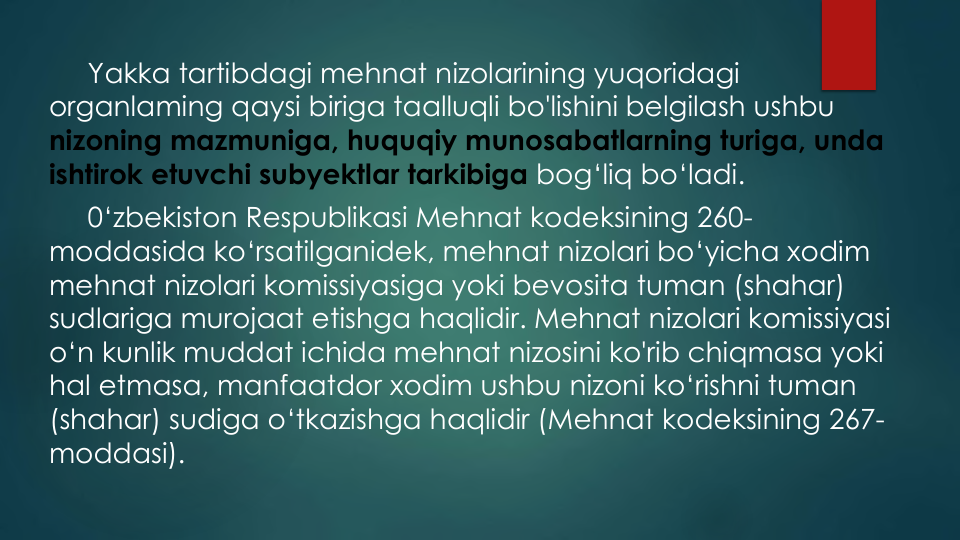 Yakka tartibdagi mehnat nizolarining yuqoridagi
organlaming qaysi biriga taalluqli bo'lishini belgilash ushbu
nizoning mazmuniga, huquqiy munosabatlarning turiga, unda
ishtirok etuvchi subyektlar tarkibiga bog‘liq bo‘ladi.
0‘zbekiston Respublikasi Mehnat kodeksining 260-
moddasida ko‘rsatilganidek, mehnat nizolari bo‘yicha xodim
mehnat nizolari komissiyasiga yoki bevosita tuman (shahar) 
sudlariga murojaat etishga haqlidir. Mehnat nizolari komissiyasi
o‘n kunlik muddat ichida mehnat nizosini ko'rib chiqmasa yoki
hal etmasa, manfaatdor xodim ushbu nizoni ko‘rishni tuman
(shahar) sudiga o‘tkazishga haqlidir (Mehnat kodeksining 267-
moddasi).
