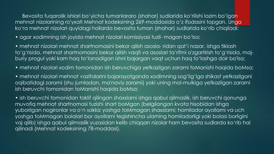 Bevosita fuqarolik ishlari bo‘yicha tumanlararo (shahar) sudlarida ko‘rilishi lozim bo’lgan
mehnat nizolarining ro'yxati Mehnat kodeksining 269-moddasida o‘z ifodasini topgan. Unga
ko‘ra mehnat nizolari quyidagi hollarda bevosita tuman (shahar) sudlarida ko‘rib chiqiladi:
• agar xodimning ish joyida mehnat nizolari komissiyasi tuzil- magan bo‘lsa;
• mehnat nizolari mehnat shartnomasini bekor qilish asosla- ridan qat’i nazar, ishga tiklash
to‘g‘risida, mehnat shartnomasini bekor qilish vaqti va asoslari ta’rifmi o'zgartirish to‘g‘risida, maj-
buriy progul yoki kam haq to‘Ianadigan ishni bajargan vaqt uchun haq to‘lashga doir bo'lsa;
• mehnat nizolari xodim tomonidan ish beruvchiga yetkazilgan zarami toManishi haqida boMsa;
• mehnat nizolari mehnat vazifalarini bajarayotganda xodimning sog‘lig‘iga shikast yetkazilgani
oqibatidagi zarami (shu jumladan, ma'naviy zarami) yoki uning mol-mulkiga yetkazilgan zararni
ish beruvchi tomonidan toManishi haqida boMsa;
• ish beruvchi tomonidan taklif qilingan shaxslarni ishga qabul qilmaslik, ish beruvchi qonunga
muvofiq mehnat shartnomasi tuzishi shart boMgan (belgilangan kvota hisobidan ishga
yuborilgan nogironlar va o‘n sakkiz yoshga toMmagan shaxslami; homilador ayollami va uch
yoshga toMmagan bolalari bor ayollarni tegishincha ulaming homiladorligi yoki bolasi borligini
vaj qilib) ishga qabul qilmaslik yuzasidan kelib chiqqan nizolar ham bevosita sudlarda ko‘rib hal
qilinadi (Mehnat kodeksining 78-moddasi). 
