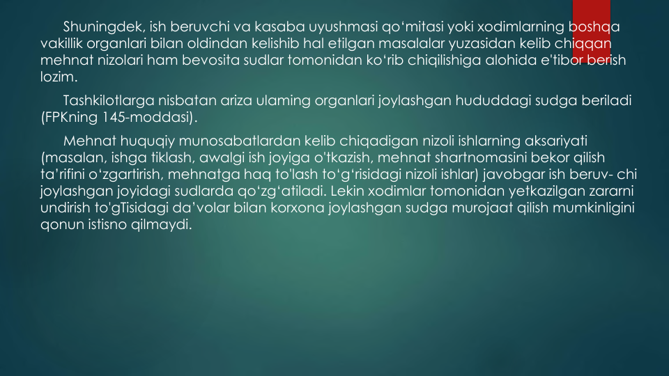 Shuningdek, ish beruvchi va kasaba uyushmasi qo‘mitasi yoki xodimlarning boshqa
vakillik organlari bilan oldindan kelishib hal etilgan masalalar yuzasidan kelib chiqqan
mehnat nizolari ham bevosita sudlar tomonidan ko‘rib chiqilishiga alohida e'tibor berish
lozim.
Tashkilotlarga nisbatan ariza ulaming organlari joylashgan hududdagi sudga beriladi
(FPKning 145-moddasi).
Mehnat huquqiy munosabatlardan kelib chiqadigan nizoli ishlarning aksariyati
(masalan, ishga tiklash, awalgi ish joyiga o'tkazish, mehnat shartnomasini bekor qilish
ta’rifini o‘zgartirish, mehnatga haq to'lash to‘g‘risidagi nizoli ishlar) javobgar ish beruv- chi 
joylashgan joyidagi sudlarda qo‘zg‘atiladi. Lekin xodimlar tomonidan yetkazilgan zararni
undirish to'gTisidagi da’volar bilan korxona joylashgan sudga murojaat qilish mumkinligini
qonun istisno qilmaydi.
