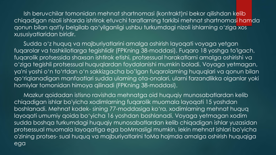 Ish beruvchilar tomonidan mehnat shartnomasi (kontrakt)ni bekor qilishdan kelib
chiqadigan nizoli ishlarda ishtirok etuvchi taraflarning tarkibi mehnat shartnomasi hamda
qonun bilan qat'iy belgilab qo‘yilganligi ushbu turkumdagi nizoli ishlarning o‘ziga xos
xususiyatlaridan biridir. 
Sudda o‘z huquq va majburiyatlarini amalga oshirish layoqati voyaga yetgan
fuqarolar va tashkilotlarga tegishlidir (FPKning 38-moddasi). Fuqaro 18 yoshga to'lgach, 
fuqarolik protsessida shaxsan ishtirok etishi, protsessual harakatlarni amalga oshirishi va
o‘ziga tegishli protsessual huquqlardan foydalanishi mumkin boladi. Voyaga yetmagan, 
ya'ni yoshi o‘n to‘rtdan o‘n sakkizgacha bo’lgan fuqarolaming huquqlari va qonun bilan
qo‘riqlanadigan manfaatlari sudda ulaming ota-onalari, ularni farzandlikka olganlar yoki
homiylar tomonidan himoya qilinadi (FPKning 38-moddasi).
Mazkur qoidadan istisno ravishda mehnatga oid huquqiy munosabatlardan kelib
chiqadigan ishlar bo'yicha xodimlarning fuqarolik muomala layoqati 15 yoshdan
boshlanadi. Mehnat kodek- sining 77-moddasiga ko‘ra, xodimlarning mehnat huquq
layoqati umumiy qoida bo‘yicha 16 yoshdan boshlanadi. Voyaga yetmagan xodim
sudda boshqa turkumdagi huquqiy munosabatlardan kelib chiqadigan ishlar yuzasidan
protsessual muomala layoqatiga ega boMmasligi mumkin, lekin mehnat ishlari bo'yicha
o'zining protses- sual huquq va majburiyatlarini toMa hajmda amalga oshirish huquqiga
ega

