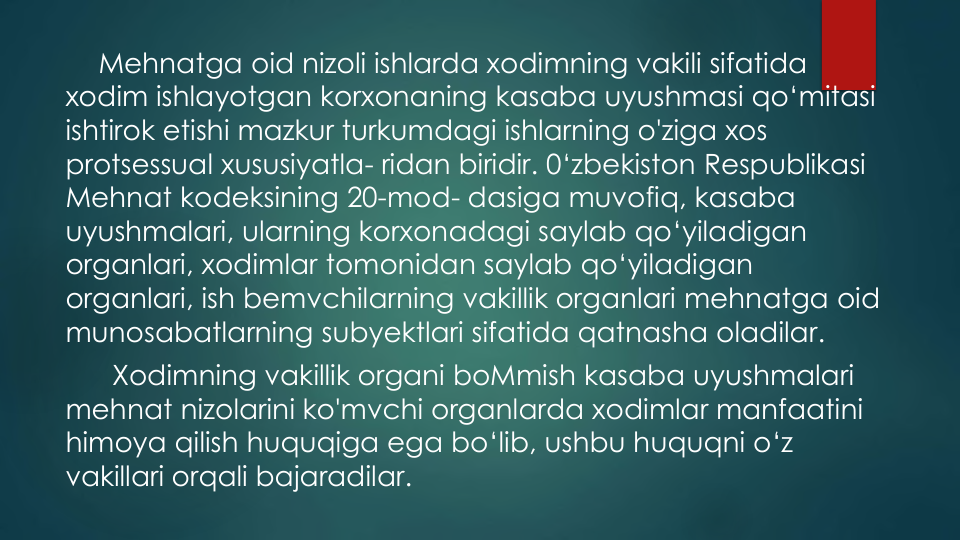 Mehnatga oid nizoli ishlarda xodimning vakili sifatida
xodim ishlayotgan korxonaning kasaba uyushmasi qo‘mitasi
ishtirok etishi mazkur turkumdagi ishlarning o'ziga xos
protsessual xususiyatla- ridan biridir. 0‘zbekiston Respublikasi
Mehnat kodeksining 20-mod- dasiga muvofiq, kasaba
uyushmalari, ularning korxonadagi saylab qo‘yiladigan
organlari, xodimlar tomonidan saylab qo‘yiladigan
organlari, ish bemvchilarning vakillik organlari mehnatga oid
munosabatlarning subyektlari sifatida qatnasha oladilar.
Xodimning vakillik organi boMmish kasaba uyushmalari
mehnat nizolarini ko'mvchi organlarda xodimlar manfaatini
himoya qilish huquqiga ega bo‘lib, ushbu huquqni o‘z
vakillari orqali bajaradilar.
