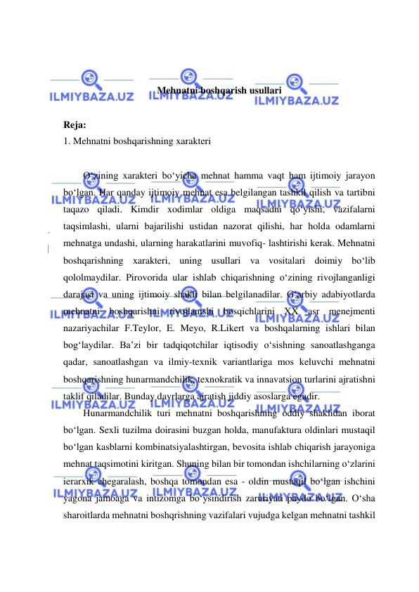  
 
 
 
Mehnatni boshqarish usullari 
 
Reja: 
1. Mehnatni boshqarishning xarakteri 
 
O‘zining xarakteri bo‘yicha mehnat hamma vaqt ham ijtimoiy jarayon 
bo‘lgan. Har qanday ijtimoiy mehnat esa belgilangan tashkil qilish va tartibni 
taqazo qiladi. Kimdir xodimlar oldiga maqsadni qo‘yishi, vazifalarni 
taqsimlashi, ularni bajarilishi ustidan nazorat qilishi, har holda odamlarni 
mehnatga undashi, ularning harakatlarini muvofiq- lashtirishi kerak. Mehnatni 
boshqarishning xarakteri, uning usullari va vositalari doimiy bo‘lib 
qololmaydilar. Pirovorida ular ishlab chiqarishning o‘zining rivojlanganligi 
darajasi va uning ijtimoiy shakli bilan belgilanadilar. G‘arbiy adabiyotlarda 
mehnatni boshqarishni rivojlanishi bosqichlarini XX asr menejmenti 
nazariyachilar F.Teylor, E. Meyo, R.Likert va boshqalarning ishlari bilan 
bog‘laydilar. Ba’zi bir tadqiqotchilar iqtisodiy o‘sishning sanoatlashganga 
qadar, sanoatlashgan va ilmiy-texnik variantlariga mos keluvchi mehnatni 
boshqarishning hunarmandchilik, texnokratik va innavatsion turlarini ajratishni 
taklif qiladilar. Bunday davrlarga ajratish jiddiy asoslarga egadir. 
Hunarmandchilik turi mehnatni boshqarishning oddiy shaklidan iborat 
bo‘lgan. Sexli tuzilma doirasini buzgan holda, manufaktura oldinlari mustaqil 
bo‘lgan kasblarni kombinatsiyalashtirgan, bevosita ishlab chiqarish jarayoniga 
mehnat taqsimotini kiritgan. Shuning bilan bir tomondan ishchilarning o‘zlarini 
ierarxik chegaralash, boshqa tomondan esa - oldin mustaqil bo‘lgan ishchini 
yagona jamoaga va intizomga bo‘ysindirish zaruriyati paydo bo‘lgan. O‘sha 
sharoitlarda mehnatni boshqrishning vazifalari vujudga kelgan mehnatni tashkil 
