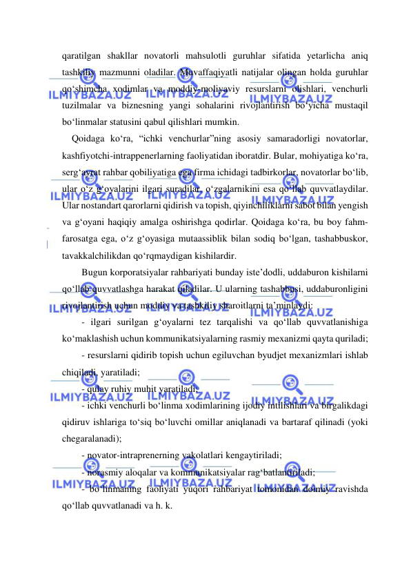  
 
qaratilgan shakllar novatorli mahsulotli guruhlar sifatida yetarlicha aniq 
tashkiliy mazmunni oladilar. Muvaffaqiyatli natijalar olingan holda guruhlar 
qo‘shimcha xodimlar va moddiy-moliyaviy resurslarni olishlari, venchurli 
tuzilmalar va biznesning yangi sohalarini rivojlantirish bo‘yicha mustaqil 
bo‘linmalar statusini qabul qilishlari mumkin. 
    Qoidaga ko‘ra, “ichki venchurlar”ning asosiy samaradorligi novatorlar, 
kashfiyotchi-intrappenerlarning faoliyatidan iboratdir. Bular, mohiyatiga ko‘ra, 
serg‘ayrat rahbar qobiliyatiga ega firma ichidagi tadbirkorlar, novatorlar bo‘lib, 
ular o‘z g‘oyalarini ilgari suradilar, o‘zgalarnikini esa qo‘llab quvvatlaydilar. 
Ular nostandart qarorlarni qidirish va topish, qiyinchiliklarni sabot bilan yengish 
va g‘oyani haqiqiy amalga oshirishga qodirlar. Qoidaga ko‘ra, bu boy fahm-
farosatga ega, o‘z g‘oyasiga mutaassiblik bilan sodiq bo‘lgan, tashabbuskor, 
tavakkalchilikdan qo‘rqmaydigan kishilardir. 
Bugun korporatsiyalar rahbariyati bunday iste’dodli, uddaburon kishilarni 
qo‘llab quvvatlashga harakat qiladilar. U ularning tashabbusi, uddaburonligini 
rivojlantirish uchun moddiy va tashkiliy sharoitlarni ta’minlaydi: 
- ilgari surilgan g‘oyalarni tez tarqalishi va qo‘llab quvvatlanishiga 
ko‘maklashish uchun kommunikatsiyalarning rasmiy mexanizmi qayta quriladi; 
- resurslarni qidirib topish uchun egiluvchan byudjet mexanizmlari ishlab 
chiqiladi, yaratiladi; 
- qulay ruhiy muhit yaratiladi; 
- ichki venchurli bo‘linma xodimlarining ijodiy intilishlari va birgalikdagi 
qidiruv ishlariga to‘siq bo‘luvchi omillar aniqlanadi va bartaraf qilinadi (yoki 
chegaralanadi); 
- novator-intraprenerning vakolatlari kengaytiriladi; 
- norasmiy aloqalar va kommunikatsiyalar rag‘batlantiriladi; 
- bo‘linmaning faoliyati yuqori rahbariyat tomonidan doimiy ravishda 
qo‘llab quvvatlanadi va h. k. 
