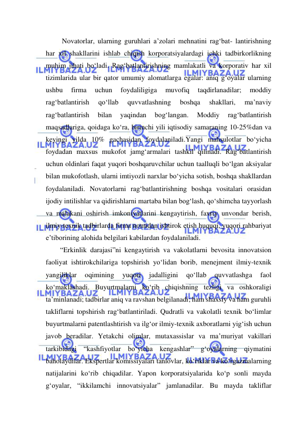  
 
 Novatorlar, ularning guruhlari a’zolari mehnatini rag‘bat- lantirishning 
har xil shakllarini ishlab chiqish korporatsiyalardagi ichki tadbirkorlikning 
muhim jihati bo‘ladi. Rag‘batlantirishning mamlakatli va korporativ har xil 
tizimlarida ular bir qator umumiy alomatlarga egalar: aniq g‘oyalar ularning 
ushbu 
firma 
uchun 
foydaliligiga 
muvofiq 
taqdirlanadilar; 
moddiy 
rag‘batlantirish 
qo‘llab 
quvvatlashning 
boshqa 
shakllari, 
ma’naviy 
rag‘batlantirish 
bilan 
yaqindan 
bog‘langan. 
Moddiy 
rag‘batlantirish 
maqsadlariga, qoidaga ko‘ra, birinchi yili iqtisodiy samaraning 10-25%dan va 
keyingi yilda 10% gachasidan foydalaniladi.Yangi mahsulotlar bo‘yicha 
foydadan maxsus mukofot jamg‘armalari tashkil qilinadi. Rag‘batlantirish 
uchun oldinlari faqat yuqori boshqaruvchilar uchun taalluqli bo‘lgan aksiyalar 
bilan mukofotlash, ularni imtiyozli narxlar bo‘yicha sotish, boshqa shakllardan 
foydalaniladi. Novatorlarni rag‘batlantirishning boshqa vositalari orasidan 
ijodiy intilishlar va qidirishlarni martaba bilan bog‘lash, qo‘shimcha tayyorlash 
va malakani oshirish imkoniyatlarini kengaytirish, faxriy unvondar berish, 
ilmiy-texnik tadbirlarda firma nomidan ishtirok etish huquqi, yuqori rahbariyat 
e’tiborining alohida belgilari kabilardan foydalaniladi. 
“Erkinlik darajasi”ni kengaytirish va vakolatlarni bevosita innovatsion 
faoliyat ishtirokchilariga topshirish yo‘lidan borib, menejment ilmiy-texnik 
yangiliklar 
oqimining 
yuqori 
jadalligini 
qo‘llab 
quvvatlashga 
faol 
ko‘maklashadi. Buyurtmalarni ko‘rib chiqishning tezligi va oshkoraligi 
ta’minlanadi; tadbirlar aniq va ravshan belgilanadi; ham shaxsiy va ham guruhli 
takliflarni topshirish rag‘batlantiriladi. Qudratli va vakolatli texnik bo‘limlar 
buyurtmalarni patentlashtirish va ilg‘or ilmiy-texnik axboratlarni yig‘ish uchun 
javob beradilar. Yetakchi olimlar, mutaxassislar va ma’muriyat vakillari 
tarkibidagi “kashfiyotlar bo‘yicha kengashlar” g‘oyalarning qiymatini 
baholaydilar. Ekspertlar komissiyalari tanlovlar, ko‘riklar va ko‘rgazmalarning 
natijalarini ko‘rib chiqadilar. Yapon korporatsiyalarida ko‘p sonli mayda 
g‘oyalar, “ikkilamchi innovatsiyalar” jamlanadilar. Bu mayda takliflar 
