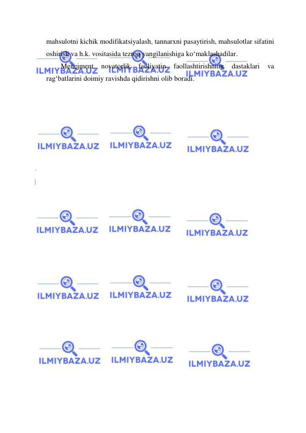  
 
mahsulotni kichik modifikatsiyalash, tannarxni pasaytirish, mahsulotlar sifatini 
oshirish va h.k. vositasida tezroq yangilanishiga ko‘maklashadilar. 
Menejment 
novatorlik 
faoliyatin 
faollashtirishning 
dastaklari 
va 
rag‘batlarini doimiy ravishda qidirishni olib boradi. 
 
 
 
 
