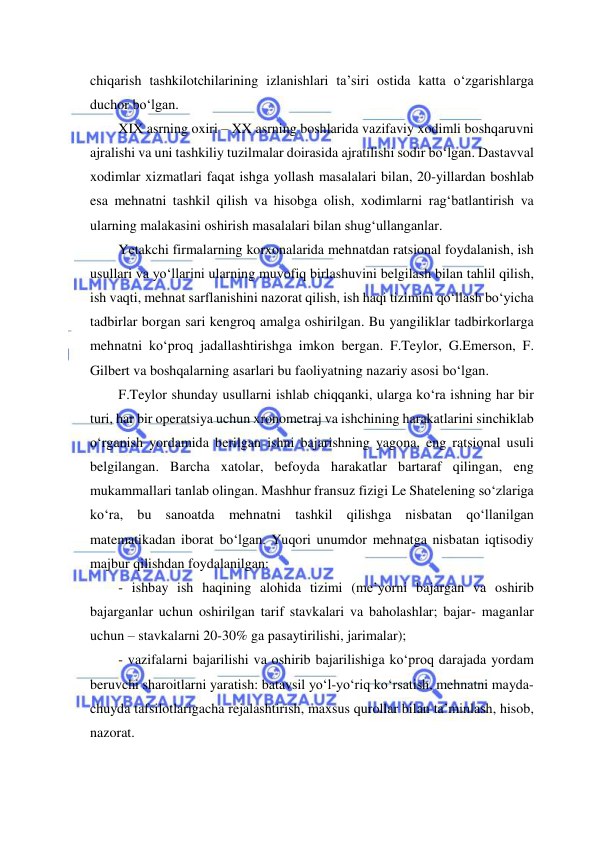  
 
chiqarish tashkilotchilarining izlanishlari ta’siri ostida katta o‘zgarishlarga 
duchor bo‘lgan. 
XIX asrning oxiri – XX asrning boshlarida vazifaviy xodimli boshqaruvni 
ajralishi va uni tashkiliy tuzilmalar doirasida ajratilishi sodir bo‘lgan. Dastavval 
xodimlar xizmatlari faqat ishga yollash masalalari bilan, 20-yillardan boshlab 
esa mehnatni tashkil qilish va hisobga olish, xodimlarni rag‘batlantirish va 
ularning malakasini oshirish masalalari bilan shug‘ullanganlar.  
Yetakchi firmalarning korxonalarida mehnatdan ratsional foydalanish, ish 
usullari va yo‘llarini ularning muvofiq birlashuvini belgilash bilan tahlil qilish, 
ish vaqti, mehnat sarflanishini nazorat qilish, ish haqi tizimini qo‘llash bo‘yicha 
tadbirlar borgan sari kengroq amalga oshirilgan. Bu yangiliklar tadbirkorlarga 
mehnatni ko‘proq jadallashtirishga imkon bergan. F.Teylor, G.Emerson, F. 
Gilbert va boshqalarning asarlari bu faoliyatning nazariy asosi bo‘lgan.  
F.Teylor shunday usullarni ishlab chiqqanki, ularga ko‘ra ishning har bir 
turi, har bir operatsiya uchun xronometraj va ishchining harakatlarini sinchiklab 
o‘rganish yordamida berilgan ishni bajarishning yagona, eng ratsional usuli 
belgilangan. Barcha xatolar, befoyda harakatlar bartaraf qilingan, eng 
mukammallari tanlab olingan. Mashhur fransuz fizigi Le Shatelening so‘zlariga 
ko‘ra, bu sanoatda mehnatni tashkil qilishga nisbatan qo‘llanilgan 
matematikadan iborat bo‘lgan. Yuqori unumdor mehnatga nisbatan iqtisodiy 
majbur qilishdan foydalanilgan: 
- ishbay ish haqining alohida tizimi (me’yorni bajargan va oshirib 
bajarganlar uchun oshirilgan tarif stavkalari va baholashlar; bajar- maganlar 
uchun – stavkalarni 20-30% ga pasaytirilishi, jarimalar); 
- vazifalarni bajarilishi va oshirib bajarilishiga ko‘proq darajada yordam 
beruvchi sharoitlarni yaratish: batavsil yo‘l-yo‘riq ko‘rsatish, mehnatni mayda-
chuyda tafsilotlarigacha rejalashtirish, maxsus qurollar bilan ta’minlash, hisob, 
nazorat. 
