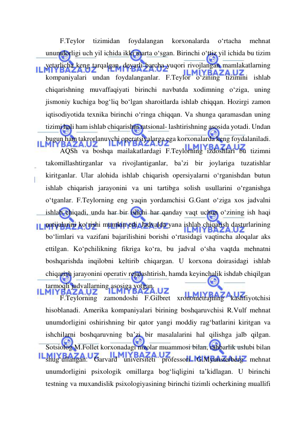  
 
F.Teylor 
tizimidan 
foydalangan 
korxonalarda 
o‘rtacha 
mehnat 
unumdorligi uch yil ichida ikki marta o‘sgan. Birinchi o‘ttiz yil ichida bu tizim 
yetarlicha keng tarqalgan, deyarli barcha yuqori rivojlangan mamlakatlarning 
kompaniyalari undan foydalanganlar. F.Teylor o‘zining tizimini ishlab 
chiqarishning muvaffaqiyati birinchi navbatda xodimning o‘ziga, uning 
jismoniy kuchiga bog‘liq bo‘lgan sharoitlarda ishlab chiqqan. Hozirgi zamon 
iqtisodiyotida texnika birinchi o‘ringa chiqqan. Va shunga qaramasdan uning 
tizimi hali ham ishlab chiqarishni ratsional- lashtirishning asosida yotadi. Undan 
bugun ham takrorlanuvchi operatsiyalarga ega korxonalarda keng foydalaniladi. 
AQSh va boshqa mailakatlardagi F.Teylorning izdoshlari bu tizimni 
takomillashtirganlar va rivojlantiganlar, ba’zi bir joylariga tuzatishlar 
kiritganlar. Ular alohida ishlab chiqarish opersiyalarni o‘rganishdan butun 
ishlab chiqarish jarayonini va uni tartibga solish usullarini o‘rganishga 
o‘tganlar. F.Teylorning eng yaqin yordamchisi G.Gant o‘ziga xos jadvalni 
ishlab chiqadi, unda har bir ishchi har qanday vaqt uchun o‘zining ish haqi 
natijalarini ko‘rishi mumkin edi. Jadvalda yana ishlab chiqarish dasturlarining 
bo‘limlari va vazifani bajarilishini borishi o‘rtasidagi vaqtincha aloqalar aks 
ettilgan. Ko‘pchilikning fikriga ko‘ra, bu jadval o‘sha vaqtda mehnatni 
boshqarishda inqilobni keltirib chiqargan. U korxona doirasidagi ishlab 
chiqarish jarayonini operativ rejalashtirish, hamda keyinchalik ishdab chiqilgan 
tarmoqli jadvallarning asosiga yotgan. 
F.Teylorning zamondoshi F.Gilbret xronometrajning kashfiyotchisi 
hisoblanadi. Amerika kompaniyalari birining boshqaruvchisi R.Vulf mehnat 
unumdorligini oshirishning bir qator yangi moddiy rag‘batlarini kiritgan va 
ishchilarni boshqaruvning ba’zi bir masalalarini hal qilishga jalb qilgan. 
Sotsiolog M.Follet korxonadagi nizolar muammosi bilan, rahbarlik uslubi bilan 
shug‘ullangan. Garvard universiteti professori G.Myunsterberg mehnat 
unumdorligini psixologik omillarga bog‘liqligini ta’kidlagan. U birinchi 
testning va muxandislik psixologiyasining birinchi tizimli ocherkining muallifi 
