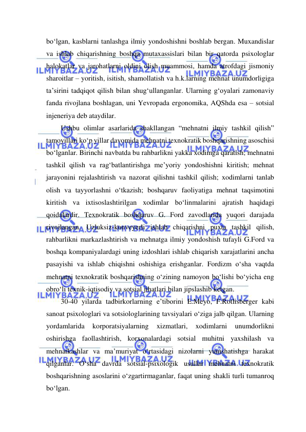  
 
bo‘lgan, kasblarni tanlashga ilmiy yondoshishni boshlab bergan. Muxandislar 
va ishlab chiqarishning boshqa mutaxassislari bilan bir qatorda psixologlar 
halokatlar va jarohatlarni oldini olish muammosi, hamda atrofdagi jismoniy 
sharoitlar – yoritish, isitish, shamollatish va h.k.larning mehnat unumdorligiga 
ta’sirini tadqiqot qilish bilan shug‘ullanganlar. Ularning g‘oyalari zamonaviy 
fanda rivojlana boshlagan, uni Yevropada ergonomika, AQShda esa – sotsial 
injeneriya deb ataydilar. 
Ushbu olimlar asarlarida shakllangan “mehnatni ilmiy tashkil qilish” 
tamoyillari ko‘p yillar davomida mehnatni texnokratik boshqarishning asoschisi 
bo‘lganlar. Birinchi navbatda bu rahbarlikni yakka xodimga qaratish; mehnatni 
tashkil qilish va rag‘batlantirishga me’yoriy yondoshishni kiritish; mehnat 
jarayonini rejalashtirish va nazorat qilishni tashkil qilish; xodimlarni tanlab 
olish va tayyorlashni o‘tkazish; boshqaruv faoliyatiga mehnat taqsimotini 
kiritish va ixtisoslashtirilgan xodimlar bo‘linmalarini ajratish haqidagi 
qoidalardir. Texnokratik boshqaruv G. Ford zavodlarida yuqori darajada 
rivojlangan. Uzluksiz-konveyerli ishlab chiqarishni puxta tashkil qilish, 
rahbarlikni markazlashtirish va mehnatga ilmiy yondoshish tufayli G.Ford va 
boshqa kompaniyalardagi uning izdoshlari ishlab chiqarish xarajatlarini ancha 
pasayishi va ishlab chiqishni oshishiga erishganlar. Fordizm o‘sha vaqtda 
mehnatni texnokratik boshqarishning o‘zining namoyon bo‘lishi bo‘yicha eng 
obro‘li texnik-iqtisodiy va sotsial jihatlari bilan jipslashib ketgan. 
30-40 yilarda tadbirkorlarning e’tiborini E.Meyo, F.Rotlisberger kabi 
sanoat psixologlari va sotsiologlarining tavsiyalari o‘ziga jalb qilgan. Ularning 
yordamlarida 
korporatsiyalarning 
xizmatlari, 
xodimlarni 
unumdorlikni 
oshirishga faollashtirish, korxonalardagi sotsial muhitni yaxshilash va 
mehnatkashlar va ma’muriyat o‘rtasidagi nizolarni yumshatishga harakat 
qilganlar. O‘sha davrda sotsial-psixologik usullar mehnatni texnokratik 
boshqarishning asoslarini o‘zgartirmaganlar, faqat uning shakli turli tumanroq 
bo‘lgan. 
