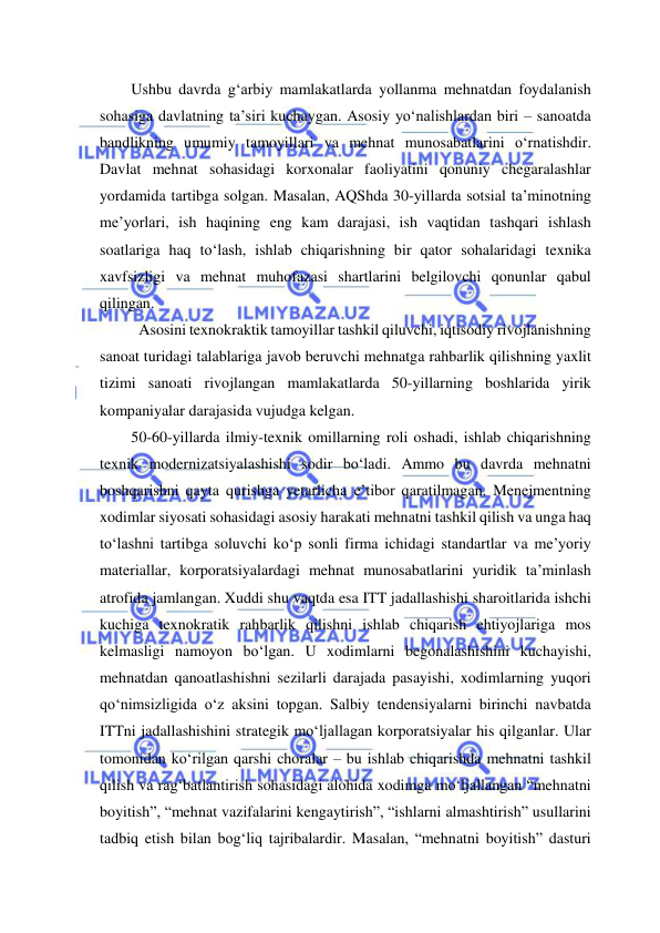  
 
Ushbu davrda g‘arbiy mamlakatlarda yollanma mehnatdan foydalanish 
sohasiga davlatning ta’siri kuchaygan. Asosiy yo‘nalishlardan biri – sanoatda 
bandlikning umumiy tamoyillari va mehnat munosabatlarini o‘rnatishdir. 
Davlat mehnat sohasidagi korxonalar faoliyatini qonuniy chegaralashlar 
yordamida tartibga solgan. Masalan, AQShda 30-yillarda sotsial ta’minotning 
me’yorlari, ish haqining eng kam darajasi, ish vaqtidan tashqari ishlash 
soatlariga haq to‘lash, ishlab chiqarishning bir qator sohalaridagi texnika 
xavfsizligi va mehnat muhofazasi shartlarini belgilovchi qonunlar qabul 
qilingan.    
  Asosini texnokraktik tamoyillar tashkil qiluvchi, iqtisodiy rivojlanishning 
sanoat turidagi talablariga javob beruvchi mehnatga rahbarlik qilishning yaxlit 
tizimi sanoati rivojlangan mamlakatlarda 50-yillarning boshlarida yirik 
kompaniyalar darajasida vujudga kelgan.  
50-60-yillarda ilmiy-texnik omillarning roli oshadi, ishlab chiqarishning 
texnik modernizatsiyalashishi sodir bo‘ladi. Ammo bu davrda mehnatni 
boshqarishni qayta qurishga yetarlicha e’tibor qaratilmagan. Menejmentning 
xodimlar siyosati sohasidagi asosiy harakati mehnatni tashkil qilish va unga haq 
to‘lashni tartibga soluvchi ko‘p sonli firma ichidagi standartlar va me’yoriy 
materiallar, korporatsiyalardagi mehnat munosabatlarini yuridik ta’minlash 
atrofida jamlangan. Xuddi shu vaqtda esa ITT jadallashishi sharoitlarida ishchi 
kuchiga texnokratik rahbarlik qilishni ishlab chiqarish ehtiyojlariga mos 
kelmasligi namoyon bo‘lgan. U xodimlarni begonalashishini kuchayishi, 
mehnatdan qanoatlashishni sezilarli darajada pasayishi, xodimlarning yuqori 
qo‘nimsizligida o‘z aksini topgan. Salbiy tendensiyalarni birinchi navbatda 
ITTni jadallashishini strategik mo‘ljallagan korporatsiyalar his qilganlar. Ular 
tomonidan ko‘rilgan qarshi choralar – bu ishlab chiqarishda mehnatni tashkil 
qilish va rag‘batlantirish sohasidagi alohida xodimga mo‘ljallangan “mehnatni 
boyitish”, “mehnat vazifalarini kengaytirish”, “ishlarni almashtirish” usullarini 
tadbiq etish bilan bog‘liq tajribalardir. Masalan, “mehnatni boyitish” dasturi 
