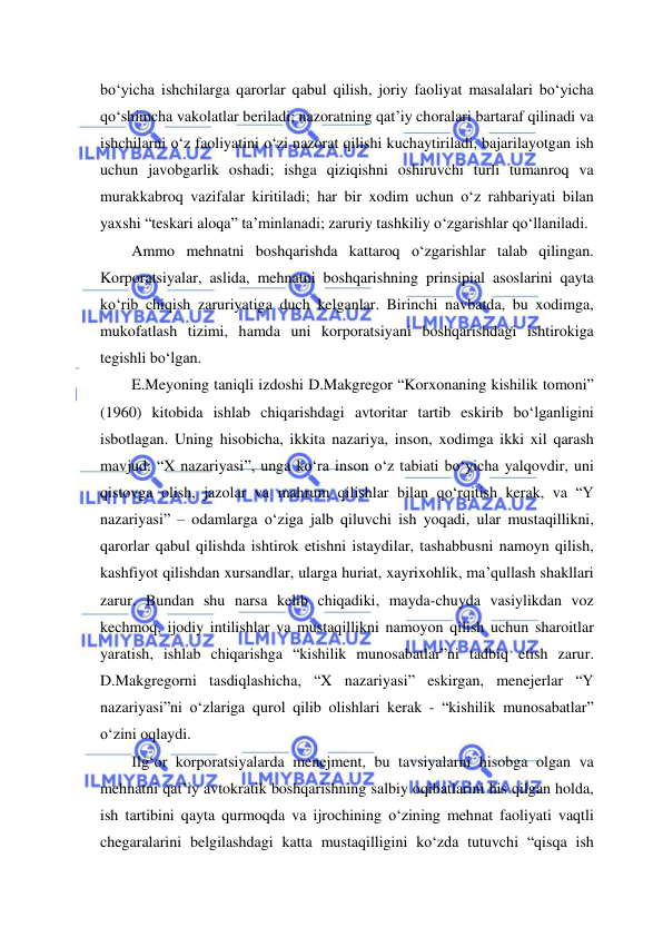  
 
bo‘yicha ishchilarga qarorlar qabul qilish, joriy faoliyat masalalari bo‘yicha 
qo‘shimcha vakolatlar beriladi; nazoratning qat’iy choralari bartaraf qilinadi va 
ishchilarni o‘z faoliyatini o‘zi nazorat qilishi kuchaytiriladi, bajarilayotgan ish 
uchun javobgarlik oshadi; ishga qiziqishni oshiruvchi turli tumanroq va 
murakkabroq vazifalar kiritiladi; har bir xodim uchun o‘z rahbariyati bilan 
yaxshi “teskari aloqa” ta’minlanadi; zaruriy tashkiliy o‘zgarishlar qo‘llaniladi.  
Ammo mehnatni boshqarishda kattaroq o‘zgarishlar talab qilingan. 
Korporatsiyalar, aslida, mehnatni boshqarishning prinsipial asoslarini qayta 
ko‘rib chiqish zaruriyatiga duch kelganlar. Birinchi navbatda, bu xodimga, 
mukofatlash tizimi, hamda uni korporatsiyani boshqarishdagi ishtirokiga 
tegishli bo‘lgan. 
E.Meyoning taniqli izdoshi D.Makgregor “Korxonaning kishilik tomoni” 
(1960) kitobida ishlab chiqarishdagi avtoritar tartib eskirib bo‘lganligini 
isbotlagan. Uning hisobicha, ikkita nazariya, inson, xodimga ikki xil qarash 
mavjud: “X nazariyasi”, unga ko‘ra inson o‘z tabiati bo‘yicha yalqovdir, uni 
qistovga olish, jazolar va mahrum qilishlar bilan qo‘rqitish kerak, va “Y 
nazariyasi” – odamlarga o‘ziga jalb qiluvchi ish yoqadi, ular mustaqillikni, 
qarorlar qabul qilishda ishtirok etishni istaydilar, tashabbusni namoyn qilish, 
kashfiyot qilishdan xursandlar, ularga huriat, xayrixohlik, ma’qullash shakllari 
zarur. Bundan shu narsa kelib chiqadiki, mayda-chuyda vasiylikdan voz 
kechmoq, ijodiy intilishlar va mustaqillikni namoyon qilish uchun sharoitlar 
yaratish, ishlab chiqarishga “kishilik munosabatlar”ni tadbiq etish zarur. 
D.Makgregorni tasdiqlashicha, “X nazariyasi” eskirgan, menejerlar “Y 
nazariyasi”ni o‘zlariga qurol qilib olishlari kerak - “kishilik munosabatlar” 
o‘zini oqlaydi. 
Ilg‘or korporatsiyalarda menejment, bu tavsiyalarni hisobga olgan va 
mehnatni qat’iy avtokratik boshqarishning salbiy oqibatlarini his qilgan holda, 
ish tartibini qayta qurmoqda va ijrochining o‘zining mehnat faoliyati vaqtli 
chegaralarini belgilashdagi katta mustaqilligini ko‘zda tutuvchi “qisqa ish 
