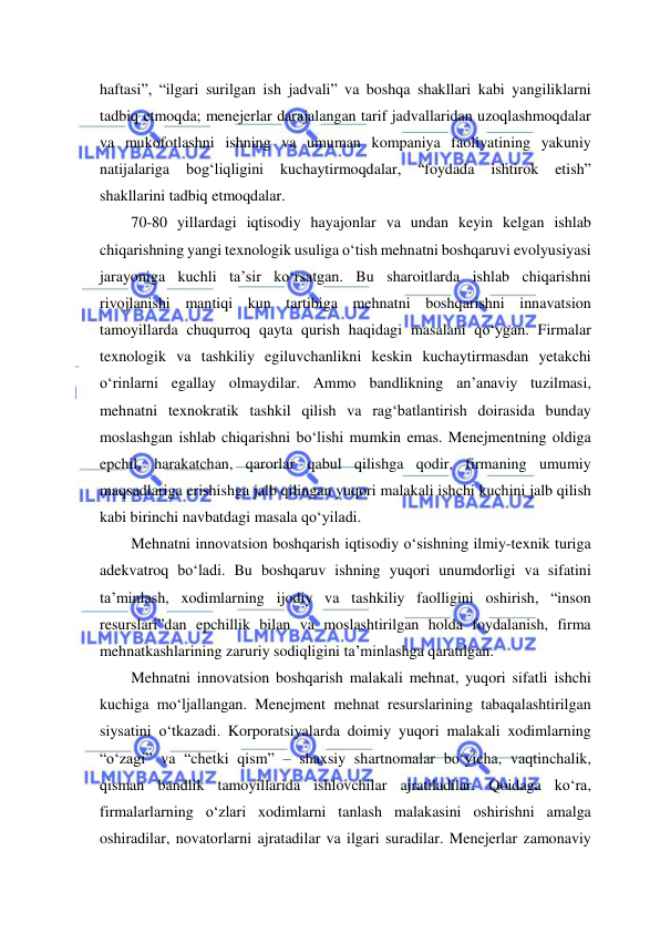  
 
haftasi”, “ilgari surilgan ish jadvali” va boshqa shakllari kabi yangiliklarni 
tadbiq etmoqda; menejerlar darajalangan tarif jadvallaridan uzoqlashmoqdalar 
va mukofotlashni ishning va umuman kompaniya faoliyatining yakuniy 
natijalariga 
bog‘liqligini 
kuchaytirmoqdalar, 
“foydada 
ishtirok 
etish” 
shakllarini tadbiq etmoqdalar.  
70-80 yillardagi iqtisodiy hayajonlar va undan keyin kelgan ishlab 
chiqarishning yangi texnologik usuliga o‘tish mehnatni boshqaruvi evolyusiyasi 
jarayoniga kuchli ta’sir ko‘rsatgan. Bu sharoitlarda ishlab chiqarishni 
rivojlanishi mantiqi kun tartibiga mehnatni boshqarishni innavatsion 
tamoyillarda chuqurroq qayta qurish haqidagi masalani qo‘ygan. Firmalar 
texnologik va tashkiliy egiluvchanlikni keskin kuchaytirmasdan yetakchi 
o‘rinlarni egallay olmaydilar. Ammo bandlikning an’anaviy tuzilmasi, 
mehnatni texnokratik tashkil qilish va rag‘batlantirish doirasida bunday 
moslashgan ishlab chiqarishni bo‘lishi mumkin emas. Menejmentning oldiga 
epchil, harakatchan, qarorlar qabul qilishga qodir, firmaning umumiy 
maqsadlariga erishishga jalb qilingan yuqori malakali ishchi kuchini jalb qilish 
kabi birinchi navbatdagi masala qo‘yiladi. 
Mehnatni innovatsion boshqarish iqtisodiy o‘sishning ilmiy-texnik turiga 
adekvatroq bo‘ladi. Bu boshqaruv ishning yuqori unumdorligi va sifatini 
ta’minlash, xodimlarning ijodiy va tashkiliy faolligini oshirish, “inson 
resurslari”dan epchillik bilan va moslashtirilgan holda foydalanish, firma 
mehnatkashlarining zaruriy sodiqligini ta’minlashga qaratilgan.  
Mehnatni innovatsion boshqarish malakali mehnat, yuqori sifatli ishchi 
kuchiga mo‘ljallangan. Menejment mehnat resurslarining tabaqalashtirilgan 
siysatini o‘tkazadi. Korporatsiyalarda doimiy yuqori malakali xodimlarning 
“o‘zagi” va “chetki qism” – shaxsiy shartnomalar bo‘yicha, vaqtinchalik, 
qisman bandlik tamoyillarida ishlovchilar ajratiladilar. Qoidaga ko‘ra, 
firmalarlarning o‘zlari xodimlarni tanlash malakasini oshirishni amalga 
oshiradilar, novatorlarni ajratadilar va ilgari suradilar. Menejerlar zamonaviy 

