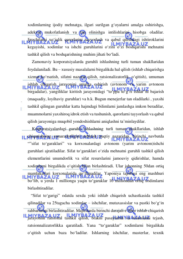  
 
xodimlarning ijodiy mehnatga, ilgari surilgan g‘oyalarni amalga oshirishga, 
adekvat mukofatlanish va tan olinishga intilishlarini hisobga oladilar. 
Ijrochilarni xo‘jalik qarorlarini tayyorlash va qabul qilishdagi ishtiroklarini 
kegayishi, xodimlar va ishchi guruhlarini o‘zini o‘zi boshqarishi mehnatni 
tashkil qilish va boshqarishning muhim jihati bo‘ladi.  
    Zamonaviy korporatsiyalarda guruhli ishlashning turli tuman shakllaridan 
foydalaniladi. Bu – xususiy masalalarni birgalikda hal qilish (ishlab chiqarishga 
xizmat ko‘rsatish, sifatni nazorat qilish, ratsionalizatorlik, o‘qitish), umuman 
ishlab chiqarish jarayonini amalga oshirish (avtonom va yarim avtonom 
birgadalar), yangiliklar kiritish jarayonidagi “to‘ppa to‘g‘ri ishlar”ni bajarish 
(maqsadiy, loyihaviy guruhlar) va h.k. Bugun menejerlar tan oladilarki , yaxshi 
tashkil qilingan guruhlar katta hajmdagi bilimlarni jamlashga imkon beradilar, 
muammolarni yaxshiroq idrok etish va tushunish, qarorlarni tayyorlash va qabul 
qilish jarayoniga muqobil yondoshishlarni aniqlashni ta’minlaydilar. 
    Korporatsiyalardagi guruhli ishlashning turli tuman shakllaridan, ishlab 
chiqarishning samaradorligini oshirish nuqtiy nazaridan, birinchi navbatda 
“”sifat to‘garaklari” va korxonalardagi avtonom (yarim avtonom)ishchi 
guruhlari ajratiladilar. Sifat to‘garaklari o‘zida mehnatni guruhli tashkil qilish 
elementlarini unumdorlik va sifat resurslarini jamoaviy qidirishlar, hamda 
xodimlarni birgalikda o‘qitish bilan birlashtiradi. Ular jahonning 50dan ortiq 
mamlakatlari korxonalarida qo‘llanadilar. Yaponiya tajribasi eng mashhuri 
bo‘lib, u yerda 1 millionga yaqin to‘garaklar 10 milliondan ortiq xodimlarni 
birlashtiradilar.  
   “Sifat to‘garigi” odatda sexda yoki ishlab chiqarish uchastkasida tashkil 
qilinadilar va 25tagacha xodimlar – ishchilar, mutaxassislar va pastki bo‘g‘in 
rahbarlarini birlashtiradilar. Majlislarda birinchi darajali e’tibor ishlab chiqarish 
jarayonini ratsional tashkil qilish, brakni pasaytirish va resurslarni tejash, 
ratsionnalizatorlikka qaratiladi. Yana “to‘garaklar” xodimlarni birgalikda 
o‘qitish uchun baza bo‘ladilar. Ishlarning ishchilar, masterlar, texnik 
