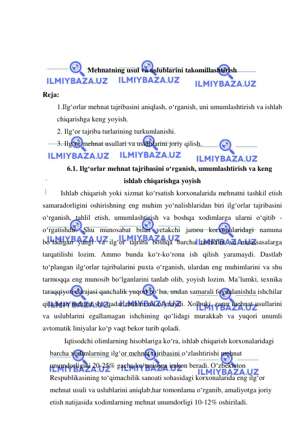  
 
 
 
 
Mehnatning usul va uslublarini takomillashtirish 
 
Reja: 
1.Ilg‘orlar mehnat tajribasini aniqlash, o‘rganish, uni umumlashtirish va ishlab 
chiqarishga keng yoyish.  
2. Ilg‘or tajriba turlarining turkumlanishi.  
3. Ilg‘or mehnat usullari va uslublarini joriy qilish. 
 
6.1. Ilg‘orlar mehnat tajribasini o‘rganish, umumlashtirish va keng 
ishlab chiqarishga yoyish 
  Ishlab chiqarish yoki xizmat ko‘rsatish korxonalarida mehnatni tashkil etish 
samaradorligini oshirishning eng muhim yo‘nalishlaridan biri ilg‘orlar tajribasini 
o‘rganish, tahlil etish, umumlashtirish va boshqa xodimlarga ularni o‘qitib - 
o‘rgatishdir. Shu munosabat bilan yetakchi jamoa korxonalaridagi namuna 
bo‘ladigan yangi va ilg‘or tajriba boshqa barcha tashkilot va muassasalarga 
tarqatilishi lozim. Ammo bunda ko‘r-ko‘rona ish qilish yaramaydi. Dastlab 
to‘plangan ilg‘orlar tajribalarini puxta o‘rganish, ulardan eng muhimlarini va shu 
tarmoqqa eng munosib bo‘lganlarini tanlab olib, yoyish lozim. Ma’lumki, texnika 
taraqqiyoti darajasi qanchalik yuqori bo‘lsa, undan samarali foydalanishda ishchilar 
qiladigan mehnat shu qadar muhim rol o‘ynaydi. Xolbuki, zarur mehnat usullarini 
va uslublarini egallamagan ishchining qo‘lidagi murakkab va yuqori unumli 
avtomatik liniyalar ko‘p vaqt bekor turib qoladi. 
Iqtisodchi olimlarning hisoblariga ko‘ra, ishlab chiqarish korxonalaridagi 
barcha xodimlarning ilg‘or mehnat tajribasini o‘zlashtirishi mehnat 
unumdorligini 20-25% gacha ko‘tarishga imkon beradi. O‘zbekiston 
Respublikasining to‘qimachilik sanoati sohasidagi korxonalarida eng ilg‘or 
mehnat usuli va uslublarini aniqlab,har tomonlama o‘rganib, amaliyotga joriy 
etish natijasida xodimlarning mehnat unumdorligi 10-12% oshiriladi. 
