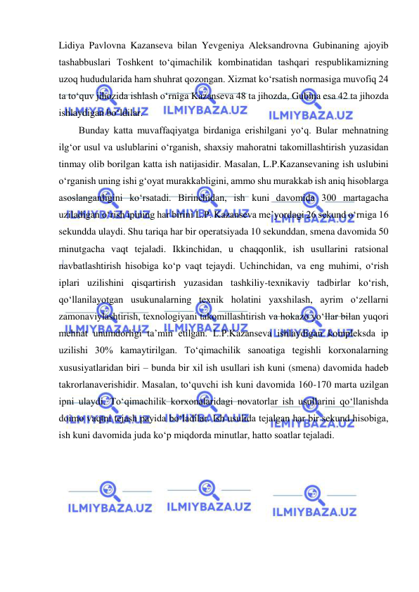  
 
Lidiya Pavlovna Kazanseva bilan Yevgeniya Aleksandrovna Gubinaning ajoyib 
tashabbuslari Toshkent to‘qimachilik kombinatidan tashqari respublikamizning 
uzoq hududularida ham shuhrat qozongan. Xizmat ko‘rsatish normasiga muvofiq 24 
ta to‘quv jihozida ishlash o‘rniga Kazanseva 48 ta jihozda, Gubina esa 42 ta jihozda 
ishlaydigan bo‘ldilar. 
Bunday katta muvaffaqiyatga birdaniga erishilgani yo‘q. Bular mehnatning 
ilg‘or usul va uslublarini o‘rganish, shaxsiy mahoratni takomillashtirish yuzasidan 
tinmay olib borilgan katta ish natijasidir. Masalan, L.P.Kazansevaning ish uslubini 
o‘rganish uning ishi g‘oyat murakkabligini, ammo shu murakkab ish aniq hisoblarga 
asoslanganligini ko‘rsatadi. Birinchidan, ish kuni davomida 300 martagacha 
uziladigan o‘rish ipining har birini L.P. Kazanseva me’yordagi 26 sekund o‘rniga 16 
sekundda ulaydi. Shu tariqa har bir operatsiyada 10 sekunddan, smena davomida 50 
minutgacha vaqt tejaladi. Ikkinchidan, u chaqqonlik, ish usullarini ratsional 
navbatlashtirish hisobiga ko‘p vaqt tejaydi. Uchinchidan, va eng muhimi, o‘rish 
iplari uzilishini qisqartirish yuzasidan tashkiliy-texnikaviy tadbirlar ko‘rish, 
qo‘llanilayotgan usukunalarning texnik holatini yaxshilash, ayrim o‘zellarni 
zamonaviylashtirish, texnologiyani takomillashtirish va hokazo yo‘llar bilan yuqori 
mehnat unumdorligi ta’min etilgan. L.P.Kazanseva ishlaydigan kompleksda ip 
uzilishi 30% kamaytirilgan. To‘qimachilik sanoatiga tegishli korxonalarning 
xususiyatlaridan biri – bunda bir xil ish usullari ish kuni (smena) davomida hadeb 
takrorlanaverishidir. Masalan, to‘quvchi ish kuni davomida 160-170 marta uzilgan 
ipni ulaydi. To‘qimachilik korxonalaridagi novatorlar ish usullarini qo‘llanishda 
doimo vaqtni tejash payida bo‘ladilar. Ish usulida tejalgan har bir sekund hisobiga, 
ish kuni davomida juda ko‘p miqdorda minutlar, hatto soatlar tejaladi. 
 
