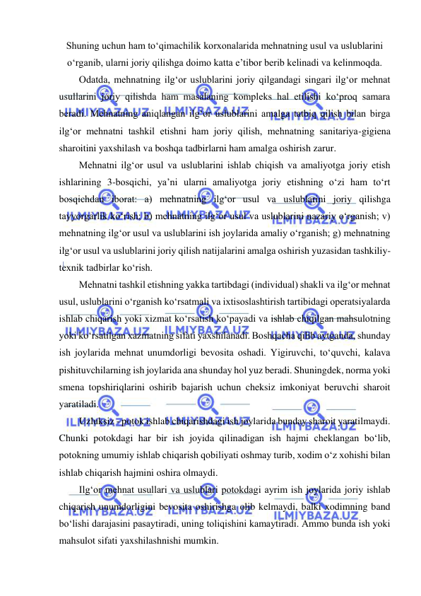  
 
Shuning uchun ham to‘qimachilik korxonalarida mehnatning usul va uslublarini 
o‘rganib, ularni joriy qilishga doimo katta e’tibor berib kelinadi va kelinmoqda. 
Odatda, mehnatning ilg‘or uslublarini joriy qilgandagi singari ilg‘or mehnat 
usullarini joriy qilishda ham masalaning kompleks hal etilishi ko‘proq samara 
beradi. Mehnatning aniqlangan ilg‘or uslublarini amalga tatbiq qilish bilan birga 
ilg‘or mehnatni tashkil etishni ham joriy qilish, mehnatning sanitariya-gigiena 
sharoitini yaxshilash va boshqa tadbirlarni ham amalga oshirish zarur. 
Mehnatni ilg‘or usul va uslublarini ishlab chiqish va amaliyotga joriy etish 
ishlarining 3-bosqichi, ya’ni ularni amaliyotga joriy etishning o‘zi ham to‘rt 
bosqichdan iborat: a) mehnatning ilg‘or usul va uslublarini joriy qilishga 
tayyorgarlik ko‘rish; b) mehnatning ilg‘or usul va uslublarini nazariy o‘rganish; v) 
mehnatning ilg‘or usul va uslublarini ish joylarida amaliy o‘rganish; g) mehnatning 
ilg‘or usul va uslublarini joriy qilish natijalarini amalga oshirish yuzasidan tashkiliy-
texnik tadbirlar ko‘rish.  
Mehnatni tashkil etishning yakka tartibdagi (individual) shakli va ilg‘or mehnat 
usul, uslublarini o‘rganish ko‘rsatmali va ixtisoslashtirish tartibidagi operatsiyalarda 
ishlab chiqarish yoki xizmat ko‘rsatish ko‘payadi va ishlab chiqilgan mahsulotning 
yoki ko‘rsatilgan xazmatning sifati yaxshilanadi. Boshqacha qilib aytganda, shunday 
ish joylarida mehnat unumdorligi bevosita oshadi. Yigiruvchi, to‘quvchi, kalava 
pishituvchilarning ish joylarida ana shunday hol yuz beradi. Shuningdek, norma yoki 
smena topshiriqlarini oshirib bajarish uchun cheksiz imkoniyat beruvchi sharoit 
yaratiladi. 
Uzluksiz - potok ishlab chiqarishdagi ish joylarida bunday sharoit yaratilmaydi. 
Chunki potokdagi har bir ish joyida qilinadigan ish hajmi cheklangan bo‘lib, 
potokning umumiy ishlab chiqarish qobiliyati oshmay turib, xodim o‘z xohishi bilan 
ishlab chiqarish hajmini oshira olmaydi. 
Ilg‘or mehnat usullari va uslublari potokdagi ayrim ish joylarida joriy ishlab 
chiqarish unumdorligini bevosita oshirishga olib kelmaydi, balki xodimning band 
bo‘lishi darajasini pasaytiradi, uning toliqishini kamaytiradi. Ammo bunda ish yoki 
mahsulot sifati yaxshilashnishi mumkin. 
