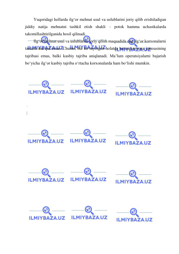  
 
Yuqoridagi hollarda ilg‘or mehnat usul va uslublarini joriy qilib erishiladigan 
jiddiy natija mehnatni tashkil etish shakli – potok hamma uchastkalarda 
takomillashtirilganida hosil qilinadi. 
Ilg‘or mehnat usul va uslublarini joriy qilish maqsadida eng ilg‘or korxonalarni 
tanlash ma’qul emas. Chunki, biz ko‘rayotgan holatda butun korxona jamoasining 
tajribasi emas, balki kasbiy tajriba aniqlanadi. Ma’lum operatsiyalarni bajarish 
bo‘yicha ilg‘or kasbiy tajriba o‘rtacha korxonalarda ham bo‘lishi mumkin.  
 
