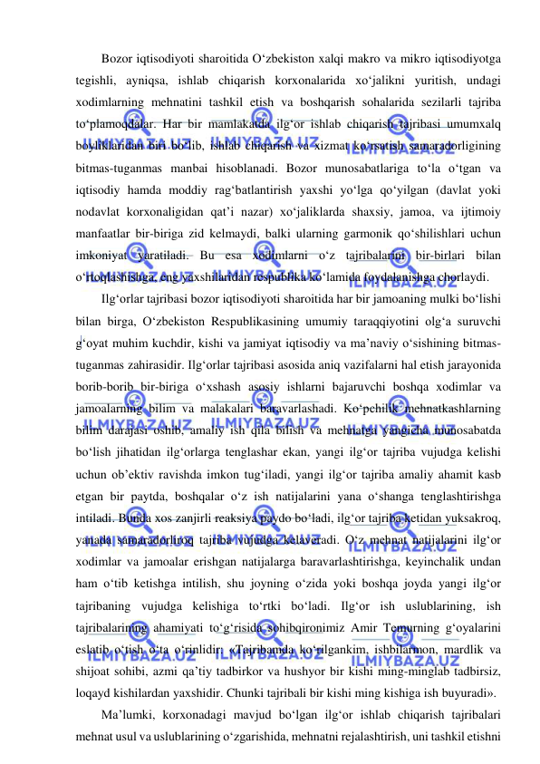  
 
Bozor iqtisodiyoti sharoitida O‘zbekiston xalqi makro va mikro iqtisodiyotga 
tegishli, ayniqsa, ishlab chiqarish korxonalarida xo‘jalikni yuritish, undagi 
xodimlarning mehnatini tashkil etish va boshqarish sohalarida sezilarli tajriba 
to‘plamoqdalar. Har bir mamlakatda ilg‘or ishlab chiqarish tajribasi umumxalq 
boyliklaridan biri bo‘lib, ishlab chiqarish va xizmat ko‘rsatish samaradorligining 
bitmas-tuganmas manbai hisoblanadi. Bozor munosabatlariga to‘la o‘tgan va 
iqtisodiy hamda moddiy rag‘batlantirish yaxshi yo‘lga qo‘yilgan (davlat yoki 
nodavlat korxonaligidan qat’i nazar) xo‘jaliklarda shaxsiy, jamoa, va ijtimoiy 
manfaatlar bir-biriga zid kelmaydi, balki ularning garmonik qo‘shilishlari uchun 
imkoniyat yaratiladi. Bu esa xodimlarni o‘z tajribalarini bir-birlari bilan 
o‘rtoqlashishga, eng yaxshilaridan respublika ko‘lamida foydalanishga chorlaydi. 
Ilg‘orlar tajribasi bozor iqtisodiyoti sharoitida har bir jamoaning mulki bo‘lishi 
bilan birga, O‘zbekiston Respublikasining umumiy taraqqiyotini olg‘a suruvchi 
g‘oyat muhim kuchdir, kishi va jamiyat iqtisodiy va ma’naviy o‘sishining bitmas-
tuganmas zahirasidir. Ilg‘orlar tajribasi asosida aniq vazifalarni hal etish jarayonida 
borib-borib bir-biriga o‘xshash asosiy ishlarni bajaruvchi boshqa xodimlar va 
jamoalarning bilim va malakalari baravarlashadi. Ko‘pchilik mehnatkashlarning 
bilim darajasi oshib, amaliy ish qila bilish va mehnatga yangicha munosabatda 
bo‘lish jihatidan ilg‘orlarga tenglashar ekan, yangi ilg‘or tajriba vujudga kelishi 
uchun ob’ektiv ravishda imkon tug‘iladi, yangi ilg‘or tajriba amaliy ahamit kasb 
etgan bir paytda, boshqalar o‘z ish natijalarini yana o‘shanga tenglashtirishga 
intiladi. Bunda xos zanjirli reaksiya paydo bo‘ladi, ilg‘or tajriba ketidan yuksakroq, 
yanada samaradorliroq tajriba vujudga kelaveradi. O‘z mehnat natijalarini ilg‘or 
xodimlar va jamoalar erishgan natijalarga baravarlashtirishga, keyinchalik undan 
ham o‘tib ketishga intilish, shu joyning o‘zida yoki boshqa joyda yangi ilg‘or 
tajribaning vujudga kelishiga to‘rtki bo‘ladi. Ilg‘or ish uslublarining, ish 
tajribalarining ahamiyati to‘g‘risida sohibqironimiz Amir Temurning g‘oyalarini 
eslatib o‘tish o‘ta o‘rinlidir: «Tajribamda ko‘rilgankim, ishbilarmon, mardlik va 
shijoat sohibi, azmi qa’tiy tadbirkor va hushyor bir kishi ming-minglab tadbirsiz, 
loqayd kishilardan yaxshidir. Chunki tajribali bir kishi ming kishiga ish buyuradi». 
Ma’lumki, korxonadagi mavjud bo‘lgan ilg‘or ishlab chiqarish tajribalari 
mehnat usul va uslublarining o‘zgarishida, mehnatni rejalashtirish, uni tashkil etishni 
