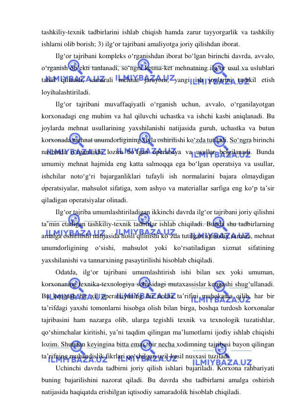  
 
tashkiliy-texnik tadbirlarini ishlab chiqish hamda zarur tayyorgarlik va tashkiliy 
ishlarni olib borish; 3) ilg‘or tajribani amaliyotga joriy qilishdan iborat. 
Ilg‘or tajribani kompleks o‘rganishdan iborat bo‘lgan birinchi davrda, avvalo, 
o‘rganish ob’ekti tanlanadi, so‘ngra ketma-ket mehnatning ilg‘or usul va uslublari 
tahlil qilinadi, samarali mehnat jarayoni, yangi ish joylarini tashkil etish 
loyihalashtiriladi. 
Ilg‘or tajribani muvaffaqiyatli o‘rganish uchun, avvalo, o‘rganilayotgan 
korxonadagi eng muhim va hal qiluvchi uchastka va ishchi kasbi aniqlanadi. Bu 
joylarda mehnat usullarining yaxshilanishi natijasida guruh, uchastka va butun 
korxonada mehnat unumdorligining xiyla oshirilishi ko‘zda tutiladi. So‘ngra birinchi 
navbatda o‘rganilishi lozim bo‘lgan operatsiya va usullar belgilanadi. Bunda 
umumiy mehnat hajmida eng katta salmoqqa ega bo‘lgan operatsiya va usullar, 
ishchilar noto‘g‘ri bajarganliklari tufayli ish normalarini bajara olmaydigan 
operatsiyalar, mahsulot sifatiga, xom ashyo va materiallar sarfiga eng ko‘p ta’sir 
qiladigan operatsiyalar olinadi. 
Ilg‘or tajriba umumlashtiriladigan ikkinchi davrda ilg‘or tajribani joriy qilishni 
ta’min etadigan tashkiliy-texnik tadbirlar ishlab chiqiladi. Bunda shu tadbirlarning 
amalga oshirilishi natijasida hosil qilinishi ko‘zda tutilgan iqtisodiy samara, mehnat 
unumdorligining o‘sishi, mahsulot yoki ko‘rsatiladigan xizmat sifatining 
yaxshilanishi va tannarxining pasaytirilishi hisoblab chiqiladi. 
Odatda, ilg‘or tajribani umumlashtirish ishi bilan sex yoki umuman, 
korxonaning texnika-texnologiya sohasidagi mutaxassislar kengashi shug‘ullanadi. 
Bu kengash bir xil operatsiyaning bir necha ta’rifini muhokama qilib, har bir 
ta’rifdagi yaxshi tomonlarni hisobga olish bilan birga, boshqa turdosh korxonalar 
tajribasini ham nazarga olib, ularga tegishli texnik va texnologik tuzatishlar, 
qo‘shimchalar kiritishi, ya’ni taqdim qilingan ma’lumotlarni ijodiy ishlab chiqishi 
lozim. Shundan keyingina bitta emas, bir necha xodimning tajribasi bayon qilingan 
ta’rifning muhandislik fikrlari qo‘shilgan uzil-kesil nusxasi tuziladi. 
Uchinchi davrda tadbirni joriy qilish ishlari bajariladi. Korxona rahbariyati 
buning bajarilishini nazorat qiladi. Bu davrda shu tadbirlarni amalga oshirish 
natijasida haqiqatda erishilgan iqtisodiy samaradolik hisoblab chiqiladi. 
