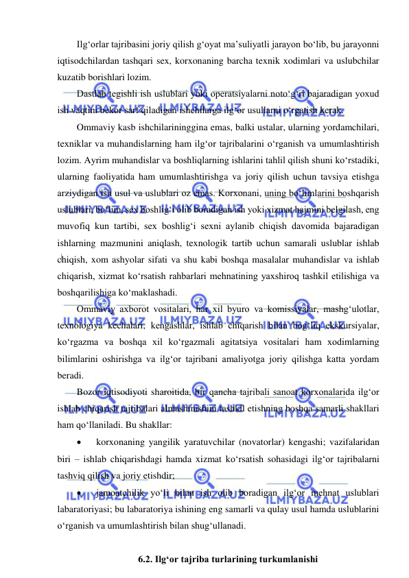  
 
Ilg‘orlar tajribasini joriy qilish g‘oyat ma’suliyatli jarayon bo‘lib, bu jarayonni 
iqtisodchilardan tashqari sex, korxonaning barcha texnik xodimlari va uslubchilar 
kuzatib borishlari lozim. 
Dastlab tegishli ish uslublari yoki operatsiyalarni noto‘g‘ri bajaradigan yoxud 
ish vaqtini bekor sarf qiladigan ishchilarga ilg‘or usullarni o‘rgatish kerak. 
Ommaviy kasb ishchilarininggina emas, balki ustalar, ularning yordamchilari, 
texniklar va muhandislarning ham ilg‘or tajribalarini o‘rganish va umumlashtirish 
lozim. Ayrim muhandislar va boshliqlarning ishlarini tahlil qilish shuni ko‘rstadiki, 
ularning faoliyatida ham umumlashtirishga va joriy qilish uchun tavsiya etishga 
arziydigan ish usul va uslublari oz emas. Korxonani, uning bo‘limlarini boshqarish 
uslublari, bo‘lim, sex boshlig‘i olib boradigan ish yoki xizmat hajmini belgilash, eng 
muvofiq kun tartibi, sex boshlig‘i sexni aylanib chiqish davomida bajaradigan 
ishlarning mazmunini aniqlash, texnologik tartib uchun samarali uslublar ishlab 
chiqish, xom ashyolar sifati va shu kabi boshqa masalalar muhandislar va ishlab 
chiqarish, xizmat ko‘rsatish rahbarlari mehnatining yaxshiroq tashkil etilishiga va 
boshqarilishiga ko‘maklashadi. 
Ommaviy axborot vositalari, har xil byuro va komissiyalar, mashg‘ulotlar, 
texnologiya kechalari, kengashlar, ishlab chiqarish bilan bog‘liq ekskursiyalar, 
ko‘rgazma va boshqa xil ko‘rgazmali agitatsiya vositalari ham xodimlarning 
bilimlarini oshirishga va ilg‘or tajribani amaliyotga joriy qilishga katta yordam 
beradi. 
Bozor iqtisodiyoti sharoitida, bir qancha tajribali sanoat korxonalarida ilg‘or 
ishlab chiqarish tajribalari almashinishini tashkil etishning boshqa samarli shakllari 
ham qo‘llaniladi. Bu shakllar:  
 
korxonaning yangilik yaratuvchilar (novatorlar) kengashi; vazifalaridan 
biri – ishlab chiqarishdagi hamda xizmat ko‘rsatish sohasidagi ilg‘or tajribalarni 
tashviq qilish va joriy etishdir; 
 
jamoatchilik yo‘li bilan ish olib boradigan ilg‘or mehnat uslublari 
labaratoriyasi; bu labaratoriya ishining eng samarli va qulay usul hamda uslublarini 
o‘rganish va umumlashtirish bilan shug‘ullanadi. 
 
6.2. Ilg‘or tajriba turlarining turkumlanishi  
