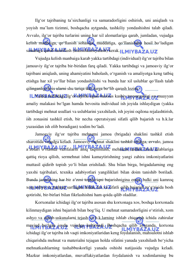  
 
Ilg‘or tajribaning ta’sirchanligi va samaradorligini oshirish, uni aniqlash va 
yoyish ma’lum tizimni, boshqacha aytganda, tashkiliy yondashishni talab qiladi. 
Avvalo, ilg‘or tajriba turlarini uning har xil alomatlariga qarab, jumladan, vujudga 
kelish manbaiga, qo‘llanish sohasiga, muddatiga, qo‘llanishdan hosil bo‘ladigan 
samaraga qarab tasniflash (klassifikatsiyalash) kerak. 
Vujudga kelish manbaiga karab yakka tartibdagi (individual) ilg‘or tajriba bilan 
jamoaviy ilg‘or tajriba bir-biridan farq qiladi. Yakka tartibdagi va jamoaviy ilg‘or 
tajribani aniqlash, uning ahamiyatini baholash, o‘rganish va amaliyotga keng tatbiq 
etishga har xil yo‘llar bilan yondashilishi va bunda har xil uslublar qo‘llash talab 
qilinganligi bois ularni shu tariqa ikki turga bo‘lib qarash lozim. 
Yakka tartibdagi ilg‘or tajriba egasi maxsus kasbiy tayyorgarligi va muayyan 
amaliy malakasi bo‘lgan hamda bevosita individual ish joyida ishlaydigan (yakka 
tartibdagi mehnat usullari va uslublarini yaxshilash, ish joyini oqilona rejalashtirish, 
ish zonasini tashkil etish, bir necha operatsiyani sifatli qilib bajarish va h.k.lar 
yuzasidan ish olib boradigan) xodim bo‘ladi. 
Jamoaviy ilg‘or tajriba mehnatni jamoa (brigada) shaklini tashkil etish 
sharoitida vujudga keladi. Jamoaviy mehnat shaklini tashkil etishga, avvalo, jamoa 
a’zolari o‘rtasida vazifalarni aniq taqsimlash, mehnatni tashkil etish talablariga 
qattiq rioya qilish, sermehnat ishni kamaytirishning yangi zahira imkoniyatlarini 
muttasil qidirib topish yo‘li bilan erishiladi. Shu bilan birga, brigadalarning eng 
yaxshi tajribalari, texnika adabiyotlari yangiliklari bilan doim tanishib boriladi. 
Bunda jamoaning har bir a’zosi topshiriqni bajarishnigina emas, balki uni kamroq 
xom ashyo va mehnat sarflagan holda, tez va sifatli qilib bajarish to‘g‘risida bosh 
qotirishi, bir-birlari bilan fikrlashishni ham qoida qilib oladilar.  
Korxonalar ichidagi ilg‘or tajriba asosan shu korxonaga xos, boshqa korxonada 
kilinmaydigan ishni bajarish bilan bog‘liq. U mehnat samaradorligini o‘stirish, xom 
ashyo va asbob-uskunalarni tejash va h.k.larning ishlab chiqarish ichida zahiralar 
mavjud bo‘lgan joyda vujudga keltiriladi. Boshqacha qilib aytganda, korxona 
ichidagi ilg‘or tajriba ish vaqti imkoniyatlaridan keng foydalanish, mahsulotni ishlab 
chiqarishda mehnat va materialni tejagan holda sifatini yanada yaxshilash bo‘yicha 
mehnatkashlarning tashabbuskorligi yanada oshishi natijasida vujudga keladi. 
Mazkur imkoniyatlardan, muvaffakiyatlardan foydalanish va xodimlarning bu 
