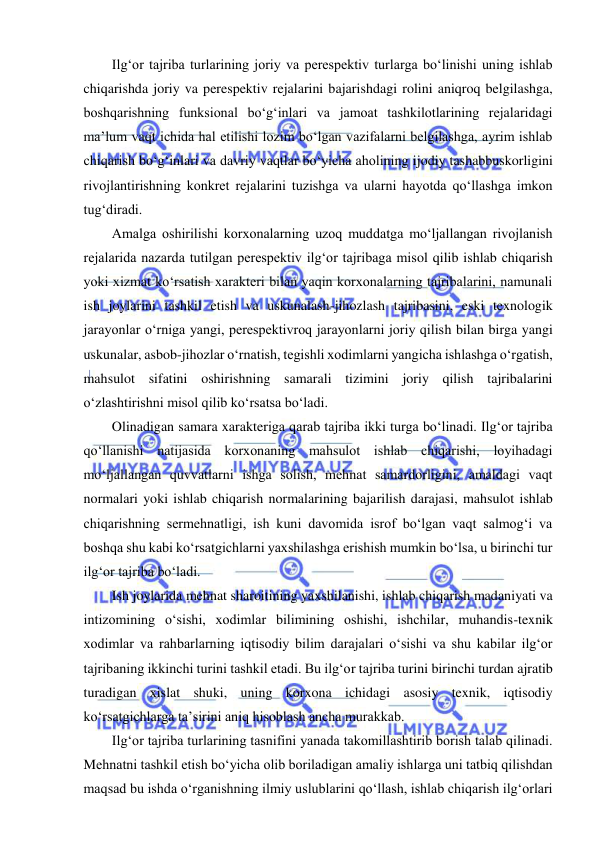  
 
Ilg‘or tajriba turlarining joriy va perespektiv turlarga bo‘linishi uning ishlab 
chiqarishda joriy va perespektiv rejalarini bajarishdagi rolini aniqroq belgilashga, 
boshqarishning funksional bo‘g‘inlari va jamoat tashkilotlarining rejalaridagi 
ma’lum vaqt ichida hal etilishi lozim bo‘lgan vazifalarni belgilashga, ayrim ishlab 
chiqarish bo‘g‘inlari va davriy vaqtlar bo‘yicha aholining ijodiy tashabbuskorligini 
rivojlantirishning konkret rejalarini tuzishga va ularni hayotda qo‘llashga imkon 
tug‘diradi.  
Amalga oshirilishi korxonalarning uzoq muddatga mo‘ljallangan rivojlanish 
rejalarida nazarda tutilgan perespektiv ilg‘or tajribaga misol qilib ishlab chiqarish 
yoki xizmat ko‘rsatish xarakteri bilan yaqin korxonalarning tajribalarini, namunali 
ish joylarini tashkil etish va uskunalash-jihozlash tajribasini, eski texnologik 
jarayonlar o‘rniga yangi, perespektivroq jarayonlarni joriy qilish bilan birga yangi 
uskunalar, asbob-jihozlar o‘rnatish, tegishli xodimlarni yangicha ishlashga o‘rgatish, 
mahsulot sifatini oshirishning samarali tizimini joriy qilish tajribalarini 
o‘zlashtirishni misol qilib ko‘rsatsa bo‘ladi. 
Olinadigan samara xarakteriga qarab tajriba ikki turga bo‘linadi. Ilg‘or tajriba 
qo‘llanishi natijasida korxonaning mahsulot ishlab chiqarishi, loyihadagi 
mo‘ljallangan quvvatlarni ishga solish, mehnat samardorligini, amaldagi vaqt 
normalari yoki ishlab chiqarish normalarining bajarilish darajasi, mahsulot ishlab 
chiqarishning sermehnatligi, ish kuni davomida isrof bo‘lgan vaqt salmog‘i va 
boshqa shu kabi ko‘rsatgichlarni yaxshilashga erishish mumkin bo‘lsa, u birinchi tur 
ilg‘or tajriba bo‘ladi. 
Ish joylarida mehnat sharoitining yaxshilanishi, ishlab chiqarish madaniyati va 
intizomining o‘sishi, xodimlar bilimining oshishi, ishchilar, muhandis-texnik 
xodimlar va rahbarlarning iqtisodiy bilim darajalari o‘sishi va shu kabilar ilg‘or 
tajribaning ikkinchi turini tashkil etadi. Bu ilg‘or tajriba turini birinchi turdan ajratib 
turadigan xislat shuki, uning korxona ichidagi asosiy texnik, iqtisodiy 
ko‘rsatgichlarga ta’sirini aniq hisoblash ancha murakkab. 
Ilg‘or tajriba turlarining tasnifini yanada takomillashtirib borish talab qilinadi. 
Mehnatni tashkil etish bo‘yicha olib boriladigan amaliy ishlarga uni tatbiq qilishdan 
maqsad bu ishda o‘rganishning ilmiy uslublarini qo‘llash, ishlab chiqarish ilg‘orlari 
