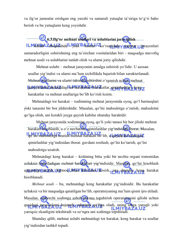  
 
va ilg‘or jamoalar erishgan eng yaxshi va samarali yutuqlar ta’siriga to‘g‘ri baho 
berish va bu yutuqlarni keng yoyishdir. 
 
6.3.Ilg‘or mehnat usullari va uslublarini joriy qilish  
 Ishlab 
chiqarishda 
yoki 
xizmat 
ko‘rsatishda 
mehnat 
jarayonlari 
samaradorligini oshirishning eng ta’sirchan vositalaridan biri - maqsadga muvofiq 
mehnat usuli va uslublarini tanlab olish va ularni joriy qilishdir.  
Mehnat uslubi – mehnat jarayonini amalga oshirish yo‘lidir. U asosan 
usullar yig‘indisi va ularni ma’lum izchillikda bajarish bilan xarakterlanadi. 
Mehnat usullarini va ularni takomillashtirshni o‘rganish uchun, mehnat 
jarayonlarini mehnatdagi tor harakatlar (harakatlar, qimirlashlar), keng 
harakatlar va mehnat usullariga bo‘lib ko‘rish lozim. 
Mehnatdagi tor harakat – xodimning mehnat jarayonida oyoq, qo‘l barmoqlari 
yoki tanasini bir bor jildirishidir. Masalan, qo‘lni mahsulotga o‘zatish, mahsulotni 
qo‘lga olish, uni kerakli joyga quyish kabilar shunday haraktdir. 
Mehnat jarayonida xodimning oyoq, qo‘li yoki tanasi bir bor jilishi mehnat 
harakati hisoblanib, u o‘z navbatida, qimirlashlar yig‘indsidan iborat. Masalan, 
qo‘lni mahsulotga uzatish mehnat harakati bo‘lib, u quyida ko‘rsatilgan 
qimirlashlar yig‘indisidan iborat: gavdani rostlash, qo‘lni ko‘tarish, qo‘lni 
mahsulotga uzatish.  
Mehnatdagi keng harakat – kishining bitta yoki bir nechta organi tomonidan 
uzluksiz bajariladigan mehnat harakatlari yig‘indisidir. Masalan, qo‘lni hisoblash 
apparatiga uzatib, barmoq bilan klavishni bosish, ana shunday keng harakat 
hisoblanadi. 
Mehnat usuli – bu, mehnatdagi keng harakatlar yig‘indisidir. Bu harakatlar 
uzluksiz va bir maqsadga qaratilgan bo‘lib, operatsiyaning ma’lum qismi ijro etiladi. 
Masalan, omborchi xodimga asbob-uskuna topshirish operatsiyasini qilishi uchun 
quyidagi jarayonlarni bajaradi: uskunani qo‘liga oladi, uning ishga yaroqli yoki 
yaroqsiz ekanligini tekshiradi va so‘ngra uni xodimga topshiradi. 
Shunday qilib, mehnat uslubi mehnatdagi tor harakat, keng harakat va usullar 
yig‘indisidan tashkil topadi. 
