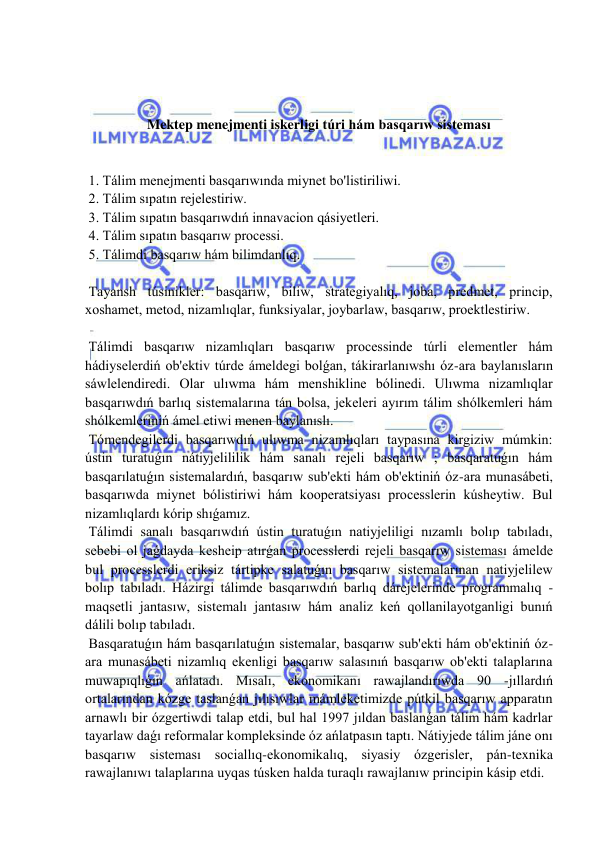  
 
 
 
 
Mektep menejmenti iskerligi túri hám basqarıw sisteması 
 
 
 1. Tálim menejmenti basqarıwında miynet bo'listiriliwi. 
 2. Tálim sıpatın rejelestiriw. 
 3. Tálim sıpatın basqarıwdıń innavacion qásiyetleri. 
 4. Tálim sıpatın basqarıw processi. 
 5. Tálimdi basqarıw hám bilimdanlıq. 
 
 Tayansh túsinikler: basqarıw, biliw, strategiyalıq, joba, predmet, princip, 
xoshamet, metod, nizamlıqlar, funksiyalar, joybarlaw, basqarıw, proektlestiriw. 
 
 Tálimdi basqarıw nizamlıqları basqarıw processinde túrli elementler hám 
hádiyselerdiń ob'ektiv túrde ámeldegi bolǵan, tákirarlanıwshı óz-ara baylanısların 
sáwlelendiredi. Olar ulıwma hám menshikline bólinedi. Ulıwma nizamlıqlar 
basqarıwdıń barlıq sistemalarına tán bolsa, jekeleri ayırım tálim shólkemleri hám 
shólkemleriniń ámel etiwi menen baylanıslı. 
 Tómendegilerdi basqarıwdıń ulıwma nizamlıqları taypasına kirgiziw múmkin: 
ústin turatuǵın nátiyjelililik hám sanalı rejeli basqarıw ; basqaratuǵın hám 
basqarılatuǵın sistemalardıń, basqarıw sub'ekti hám ob'ektiniń óz-ara munasábeti, 
basqarıwda miynet bólistiriwi hám kooperatsiyası processlerin kúsheytiw. Bul 
nizamlıqlardı kórip shıǵamız. 
 Tálimdi sanalı basqarıwdıń ústin turatuǵın natiyjeliligi nızamlı bolıp tabıladı, 
sebebi ol jaǵdayda kesheip atırǵan processlerdi rejeli basqarıw sisteması ámelde 
bul processlerdi eriksiz tártipke salatuǵın basqarıw sistemalarınan natiyjelilew 
bolıp tabıladı. Házirgi tálimde basqarıwdıń barlıq dárejelerinde programmalıq -
maqsetli jantasıw, sistemalı jantasıw hám analiz keń qollanilayotganligi bunıń 
dálili bolıp tabıladı. 
 Basqaratuǵın hám basqarılatuǵın sistemalar, basqarıw sub'ekti hám ob'ektiniń óz-
ara munasábeti nizamlıq ekenligi basqarıw salasınıń basqarıw ob'ekti talaplarına 
muwapıqlıǵın ańlatadı. Mısalı, ekonomikanı rawajlandırıwda 90 -jıllardıń 
ortalarından kózge taslanǵan jılısıwlar mámleketimizde pútkil basqarıw apparatın 
arnawlı bir ózgertiwdi talap etdi, bul hal 1997 jıldan baslanǵan tálim hám kadrlar 
tayarlaw daǵı reformalar kompleksinde óz ańlatpasın taptı. Nátiyjede tálim jáne onı 
basqarıw sisteması sociallıq-ekonomikalıq, siyasiy ózgerisler, pán-texnika 
rawajlanıwı talaplarına uyqas túsken halda turaqlı rawajlanıw principin kásip etdi. 
