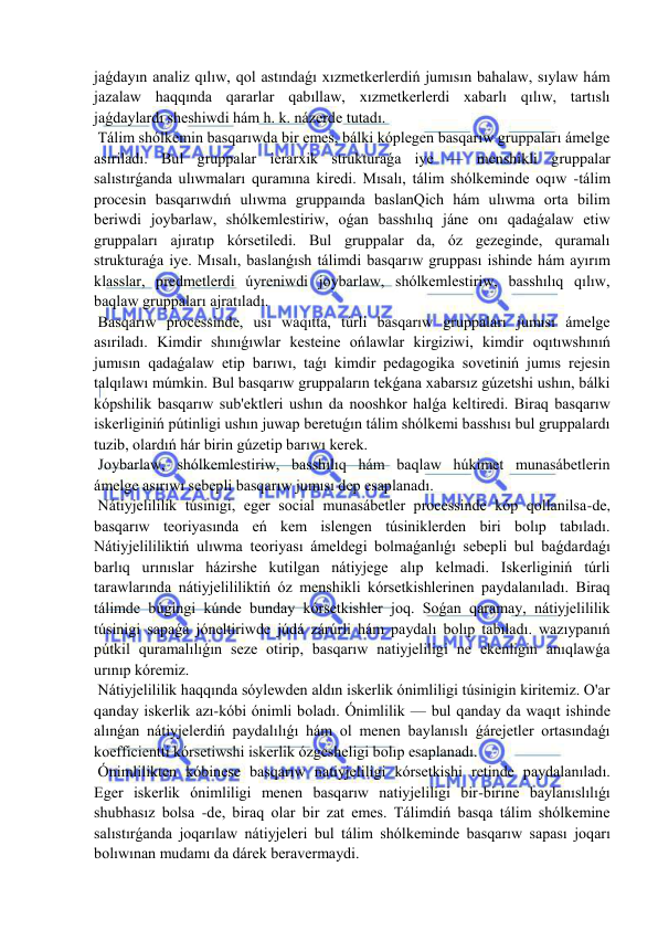  
 
jaǵdayın analiz qılıw, qol astındaǵı xızmetkerlerdiń jumısın bahalaw, sıylaw hám 
jazalaw haqqında qararlar qabıllaw, xızmetkerlerdi xabarlı qılıw, tartıslı 
jaǵdaylardı sheshiwdi hám h. k. názerde tutadı. 
 Tálim shólkemin basqarıwda bir emes, bálki kóplegen basqarıw gruppaları ámelge 
asıriladı. Bul gruppalar ierarxik strukturaǵa iye — menshikli gruppalar 
salıstırǵanda ulıwmaları quramına kiredi. Mısalı, tálim shólkeminde oqıw -tálim 
procesin basqarıwdıń ulıwma gruppaında baslanQich hám ulıwma orta bilim 
beriwdi joybarlaw, shólkemlestiriw, oǵan basshılıq jáne onı qadaǵalaw etiw 
gruppaları ajıratıp kórsetiledi. Bul gruppalar da, óz gezeginde, quramalı 
strukturaǵa iye. Mısalı, baslanǵısh tálimdi basqarıw gruppası ishinde hám ayırım 
klasslar, predmetlerdi úyreniwdi joybarlaw, shólkemlestiriw, basshılıq qılıw, 
baqlaw gruppaları ajratıladı. 
 Basqarıw processinde, usı waqıtta, túrli basqarıw gruppaları jumısı ámelge 
asıriladı. Kimdir shınıǵıwlar kesteine ońlawlar kirgiziwi, kimdir oqıtıwshınıń 
jumısın qadaǵalaw etip barıwı, taǵı kimdir pedagogika sovetiniń jumıs rejesin 
talqılawı múmkin. Bul basqarıw gruppaların tekǵana xabarsız gúzetshi ushın, bálki 
kópshilik basqarıw sub'ektleri ushın da nooshkor halǵa keltiredi. Biraq basqarıw 
iskerliginiń pútinligi ushın juwap beretuǵın tálim shólkemi basshısı bul gruppalardı 
tuzib, olardıń hár birin gúzetip barıwı kerek. 
 Joybarlaw, shólkemlestiriw, basshılıq hám baqlaw húkimet munasábetlerin 
ámelge asırıwı sebepli basqarıw jumısı dep esaplanadı. 
 Nátiyjelililik túsinigi, eger social munasábetler processinde kóp qollanilsa-de, 
basqarıw teoriyasında eń kem islengen túsiniklerden biri bolıp tabıladı. 
Nátiyjelililiktiń ulıwma teoriyası ámeldegi bolmaǵanlıǵı sebepli bul baǵdardaǵı 
barlıq urınıslar házirshe kutilgan nátiyjege alıp kelmadi. Iskerliginiń túrli 
tarawlarında nátiyjelililiktiń óz menshikli kórsetkishlerinen paydalanıladı. Biraq 
tálimde búgingi kúnde bunday kórsetkishler joq. Soǵan qaramay, nátiyjelililik 
túsinigi sapaǵa jóneltiriwde júdá zárúrli hám paydalı bolıp tabıladı. wazıypanıń 
pútkil quramalılıǵın seze otirip, basqarıw natiyjeliligi ne ekenligin anıqlawǵa 
urınıp kóremiz. 
 Nátiyjelililik haqqında sóylewden aldın iskerlik ónimliligi túsinigin kiritemiz. O'ar 
qanday iskerlik azı-kóbi ónimli boladı. Ónimlilik — bul qanday da waqıt ishinde 
alınǵan nátiyjelerdiń paydalılıǵı hám ol menen baylanıslı ǵárejetler ortasındaǵı 
koefficientti kórsetiwshi iskerlik ózgesheligi bolıp esaplanadı. 
 Ónimlilikten kóbinese basqarıw natiyjeliligi kórsetkishi retinde paydalanıladı. 
Eger iskerlik ónimliligi menen basqarıw natiyjeliligi bir-birine baylanıslılıǵı 
shubhasız bolsa -de, biraq olar bir zat emes. Tálimdiń basqa tálim shólkemine 
salıstırǵanda joqarılaw nátiyjeleri bul tálim shólkeminde basqarıw sapası joqarı 
bolıwınan mudamı da dárek beravermaydi. 
