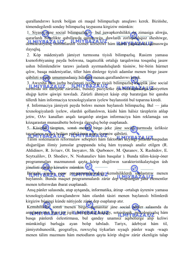  
 
qurallandırıwı kerek bolǵan eń maqul bilimpazlıqtı anıqlawı kerek. Bizińshe, 
tómendegilerdi sonday bilimpazlıq taypasına kirgiziw múmkin: 
 1. Siyasiy jáne social bilimpazlıq — bul juwapkershilikti óz zimasiga alıwǵa, 
qararlardı birgelikte qabıllawda qatnasıwǵa, dawlardı zorlıqshılıqsız sheshiwge, 
demokratiyalıq institutlardıń xızmet kórsetiwi hám olardı jaqsılawda qatnasıwǵa 
ılayıqlıq. 
 2. Kóp mádeniyatlı jámiyet turmısına tiyisli bilimpazlıq. Rasizm yamasa 
ksenofobiyaning payda bolıwına, taqatsızlik ortalıǵı tarqalıwina tosqınlıq jasaw 
ushın bilimlendiriw tarawı jaslardı ayırmashılıqlardı túsiniw, bir-birin húrmet 
qılıw, basqa mádeniyatlar, tiller hám dinlerge tiyisli adamlar menen birge jasaw 
qábileti sıyaqlı umummadaniy bilimler menen qurallandırıwı kerek. 
 3. Awızsha hám jazba baylanısti iyelewge tiyisli bilimpazlıq kásiplik jáne social 
turmısda sol dárejede zárúrliki, bunday pazıyletke iye bolmaǵanlarǵa jámiyetten 
shıǵıp ketiw qáwipi tuwıladı. Zárúrli áhmiyet kásip etip baratırǵan bir qansha 
tillerdi hám informaciya texnologiyaların iyelew baylanıstiń bul toparına kiredi. 
 4. Informaciya jámiyeti payda bolıwı menen baylanıslı bilimpazlıq. Bul — jańa 
texnologiyalardı iyelew, olardıń qollanılıwın, kúshi hám hálsiz táreplerin ańlap 
jetiw, OAv kanalları arqalı tarqatılıp atırǵan informaciya hám reklamaǵa sın 
kózqarastan munasábette bolıwǵa ılayıqlıq bolıp esaplanadı. 
 5. Kásiplik tárepten, sonıń menen birge jeke jáne social turmısda úzliksiz 
tayarlanıw negizi bolǵan pútkil ómir oqıp -úyreniw qábileti. 
 Tálim sistemaların reformalaw sebepleri hám faktorları keyingi jıllarda baspadan 
shıǵarılǵan ilimiy jumıslar gruppaında tolıq hám tıyanaqlı analiz etilgen (R. 
Ahlidinov, R. Jo'raev, Ol. Inoyatov, Sh. Qurbonov, M. Quranov, X. Rashidov, E. 
Seytxalilov, D. Shodiev, N. Nıshanaliev hám basqalar ). Bunda tálim-kásip-óner 
programmaları mazmunınıń qayta kórip shıǵilıwın xarakteristikalaytuǵın úsh 
jónelisti ajıratıp kórsetiw múmkin. 
 Birinshi jónelis oqıw programmalarındaǵı kemshiliklerdi saplastırıw menen 
baylanıslı. Bunda maqset programmalardı zárúr dep esaplanǵan jańa elementler 
menen toltırıwdan ibarat esaplanadi. 
 Anıq pánler salasında, atap aytqanda, informatika, átirap -ortalıqtı úyreniw yamasa 
texnologiyalardı rawajlandırıw hám olardıń tásiri menen baylanıslı bilimlerdi 
kirgiziw búgingi kúnde nátiyjede zárúr dep esaplanıp atır. 
 Kemshilikler, sonıń menen birge, gumanitar jáne social pánler salasında da 
anıqlanıp atır. Eger jas jigit ekologiyalıq huqıqıy, sotsiologik, psixologiyalıq hám 
basqa pánlerdi ózlestirmasa, bul qanday unamsız aqıbetlerge alıp keliwi 
múmkinligi 
barlıqǵa 
ayan 
bolıp 
tabıladı. 
Tariyx, 
ádebiyat 
hám 
til, 
jámiyetshunoslik, geografiya, ruwxıylıq tiykarları sıyaqlı pánler waqtı -waqtı 
menen tálim mazmunı hám metodların qayta kórip shıǵıw zárúr ekenligin talap 
