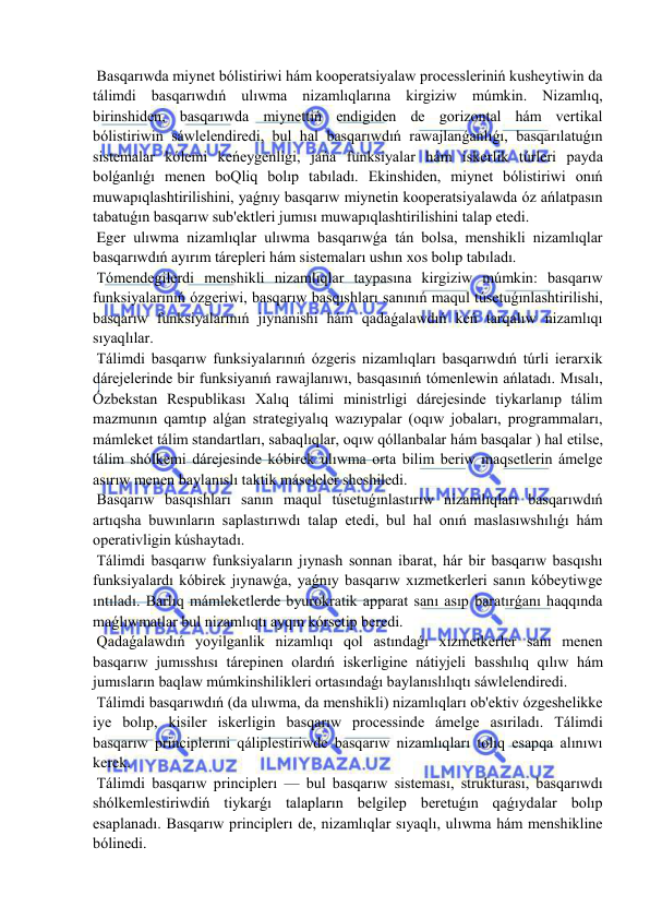  
 
 Basqarıwda miynet bólistiriwi hám kooperatsiyalaw processleriniń kusheytiwin da 
tálimdi basqarıwdıń ulıwma nizamlıqlarına kirgiziw múmkin. Nizamlıq, 
birinshiden, basqarıwda miynettiń endigiden de gorizontal hám vertikal 
bólistiriwin sáwlelendiredi, bul hal basqarıwdıń rawajlanǵanlıǵı, basqarılatuǵın 
sistemalar kólemi keńeygenligi, jańa funksiyalar hám iskerlik túrleri payda 
bolǵanlıǵı menen boQliq bolıp tabıladı. Ekinshiden, miynet bólistiriwi onıń 
muwapıqlashtirilishini, yaǵnıy basqarıw miynetin kooperatsiyalawda óz ańlatpasın 
tabatuǵın basqarıw sub'ektleri jumısı muwapıqlashtirilishini talap etedi. 
 Eger ulıwma nizamlıqlar ulıwma basqarıwǵa tán bolsa, menshikli nizamlıqlar 
basqarıwdıń ayırım tárepleri hám sistemaları ushın xos bolıp tabıladı. 
 Tómendegilerdi menshikli nizamlıqlar taypasına kirgiziw múmkin: basqarıw 
funksiyalarınıń ózgeriwi, basqarıw basqıshları sanınıń maqul túsetuǵınlashtirilishi, 
basqarıw funksiyalarınıń jıynanishi hám qadaǵalawdıń keń tarqalıw nizamlıqı 
sıyaqlılar. 
 Tálimdi basqarıw funksiyalarınıń ózgeris nizamlıqları basqarıwdıń túrli ierarxik 
dárejelerinde bir funksiyanıń rawajlanıwı, basqasınıń tómenlewin ańlatadı. Mısalı, 
Ózbekstan Respublikası Xalıq tálimi ministrligi dárejesinde tiykarlanıp tálim 
mazmunın qamtıp alǵan strategiyalıq wazıypalar (oqıw jobaları, programmaları, 
mámleket tálim standartları, sabaqlıqlar, oqıw qóllanbalar hám basqalar ) hal etilse, 
tálim shólkemi dárejesinde kóbirek ulıwma orta bilim beriw maqsetlerin ámelge 
asırıw menen baylanıslı taktik máseleler sheshiledi. 
 Basqarıw basqıshları sanın maqul túsetuǵınlastırıw nizamlıqları basqarıwdıń 
artıqsha buwınların saplastırıwdı talap etedi, bul hal onıń maslasıwshılıǵı hám 
operativligin kúshaytadı. 
 Tálimdi basqarıw funksiyaların jıynash sonnan ibarat, hár bir basqarıw basqıshı 
funksiyalardı kóbirek jıynawǵa, yaǵnıy basqarıw xızmetkerleri sanın kóbeytiwge 
ıntıladı. Barlıq mámleketlerde byurokratik apparat sanı asıp baratırǵanı haqqında 
maǵlıwmatlar bul nizamlıqtı ayqın kórsetip beredi. 
 Qadaǵalawdıń yoyilganlik nizamlıqı qol astındaǵı xızmetkerler sanı menen 
basqarıw jumısshısı tárepinen olardıń iskerligine nátiyjeli basshılıq qılıw hám 
jumısların baqlaw múmkinshilikleri ortasındaǵı baylanıslılıqtı sáwlelendiredi. 
 Tálimdi basqarıwdıń (da ulıwma, da menshikli) nizamlıqları ob'ektiv ózgeshelikke 
iye bolıp, kisiler iskerligin basqarıw processinde ámelge asıriladı. Tálimdi 
basqarıw principlerıni qáliplestiriwde basqarıw nizamlıqları tolıq esapqa alınıwı 
kerek. 
 Tálimdi basqarıw principlerı — bul basqarıw sisteması, strukturası, basqarıwdı 
shólkemlestiriwdiń tiykarǵı talapların belgilep beretuǵın qaǵıydalar bolıp 
esaplanadı. Basqarıw principlerı de, nizamlıqlar sıyaqlı, ulıwma hám menshikline 
bólinedi. 
