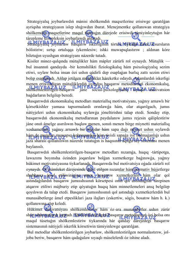  
 
 Strategiyalıq joybarlawdıń mánisi shólkemdiń maqsetlerine erisiwge qaratılǵan 
ayriqsha strategiyasın islep shıǵıwdan ibarat. Menejmentke qollanıwan strategiya 
shólkemdiń maqsetlerine maqul túsetuǵın dárejede erisiwdi támiyinleytuǵın hár 
tárepleme kompleksin joybarlawdı ańlatadı. 
 Strategiyalıq joybarlaw basqarıw iskerliginiń tórtew tiykarǵı túrin: resursların 
bólistiriw; sırtqı ortalıqqa iykemlesiw; ishki muwapıqlastırıw ; aldınan kóre 
biletuǵın uyushgan strategiyanı názerde tutadı. 
 Kisiler minez-qulqında mútajlikler hám mápler zárúrli rol oynaydı. Mútajlik — 
bul insannıń qandayda -bir kemshilikti fiziologikalıq hám psixologiyalıq sezim 
etiwi, sıylaw bolsa insan ózi ushın qádirli dep esaplaǵan barlıq zattı sezim etiwi 
bolıp esaplanadı. Ańlap jetilgen mútajlikler háreketke odaydı. Adamlardıń iskerligi 
menen eriwiladigan mútajliklerdiń jıyındısı basqarıw metodlarınıń ekonomikalıq, 
shólkemlestirilgen-basqarıw 
jáne 
social-psixologiyalıq 
sıyaqlı 
motivatsion 
baǵdarların belgilep beredi. 
 Basqarıwdıń ekonomikalıq metodları materiallıq motivatsiyanı, yaǵnıy arnawlı bir 
kórsetkishler yamasa tapsırmalardı orınlawǵa hám, olar atqarılgach, jumıs 
nátiyjeleri ushın ekonomikalıq sıylawǵa jóneltirishni talap etedi. Sonday etip, 
basqarıwdıń ekonomikalıq metodlarınan paydalanıw jumıs rejesin qáliplestiriw 
jáne onıń ámelge asırılıwın baqlaw menen, sonıń menen birge miynetti materiallıq 
xoshametlew, yaǵnıy arnawlı bir muǵdar hám sapa daǵı miynet ushın sıylawdı 
hám de muǵdarı muwapıq kelmegenligi hám tiyisli sapaǵa iye bolmaǵanlıǵı ushın 
jaza sharası qollanılıwın názerde tutatuǵın is haqısınıń aqılǵa say sisteması menen 
baylanıslı. 
 Basqarıwdıń shólkemlestirilgen-basqarıw metodları nızamǵa, huqıq -tártipotga, 
lawazımı boyınsha ózinden joqarılaw bolǵan xızmetkerge baǵınıwǵa, yaǵnıy 
húkimet motivatsiyasına tiykarlanadı. Basqarıwda bul motivatsiya oǵada zárúrli rol 
oynaydı. Ol mámleket dárejesinde qabıl etilgen nızamlar hám normativ hújjetlerge 
shubhasız ámel etiliwinigina emes, basqarıw xızmetkerleri hám olar qol 
astındaǵılardıń basqarıw jumısshısınıń kórsetpesi onıń qol astındaǵılar tárepinen 
atqarıw etiliwi májburiy etip qóyatuǵın huqıq hám minnetlemeleri anıq belgilep 
qoyılıwın da talap etedi. Basqarıw jumısshısınıń qol astındaǵı xızmetkerlerdiń bul 
munasábetlerge ámel etpesliklari jaza ilajları (eskertiw, sógis, bosatıw hám h. k.) 
qollanıwına alıp keledi. 
 Húkimet motivatsiyası shólkemlestiriw hám óz-ara munasábetler ushın zárúr 
shárt-shárayatlardı jaratadı. Shólkemlestirilgen-basqarıw metodlarınıń ózi bolsa onı 
maqul túsetuǵın shólkemlestiriw tiykarında hár qanday dárejedegi basqarıw 
sistemasınıń nátiyjeli iskerlik kórsetiwin támiyinlewge qaratılǵan. 
 Bul metodlar shólkemlestirilgen joybarlaw, shólkemlestirilgen normalastırıw, jol-
joba beriw, basqarıw hám qadaǵalaw sıyaqlı máselelerdi óz ishine aladı. 
