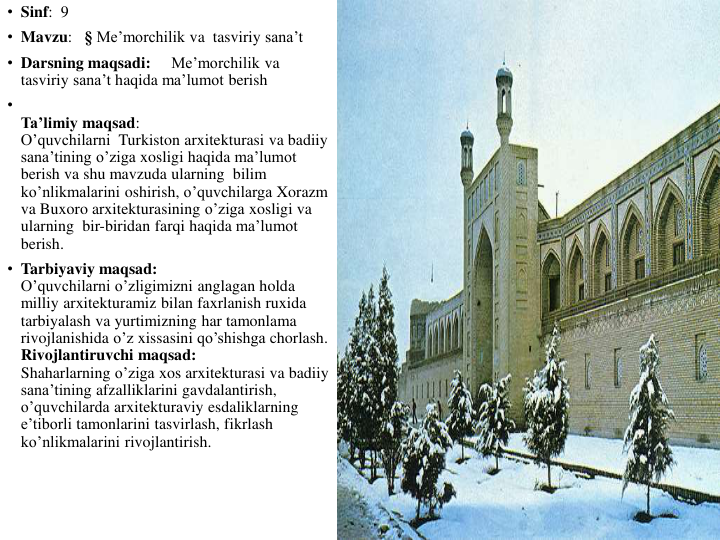 • Sinf:  9
• Mavzu:   § Me’morchilik va tasviriy sana’t
• Darsning maqsadi:     Me’morchilik va
tasviriy sana’t haqida ma’lumot berish
•
Ta’limiy maqsad:                                                                                                                            
O’quvchilarni Turkiston arxitekturasi va badiiy
sana’tining o’ziga xosligi haqida ma’lumot
berish va shu mavzuda ularning bilim
ko’nlikmalarini oshirish, o’quvchilarga Xorazm
va Buxoro arxitekturasining o’ziga xosligi va
ularning bir-biridan farqi haqida ma’lumot
berish.                                                                                                                      
• Tarbiyaviy maqsad:                                                                                    
O’quvchilarni o’zligimizni anglagan holda
milliy arxitekturamiz bilan faxrlanish ruxida
tarbiyalash va yurtimizning har tamonlama
rivojlanishida o’z xissasini qo’shishga chorlash.                                                                                  
Rivojlantiruvchi maqsad:                                                                        
Shaharlarning o’ziga xos arxitekturasi va badiiy
sana’tining afzalliklarini gavdalantirish, 
o’quvchilarda arxitekturaviy esdaliklarning
e’tiborli tamonlarini tasvirlash, fikrlash
ko’nlikmalarini rivojlantirish. 
