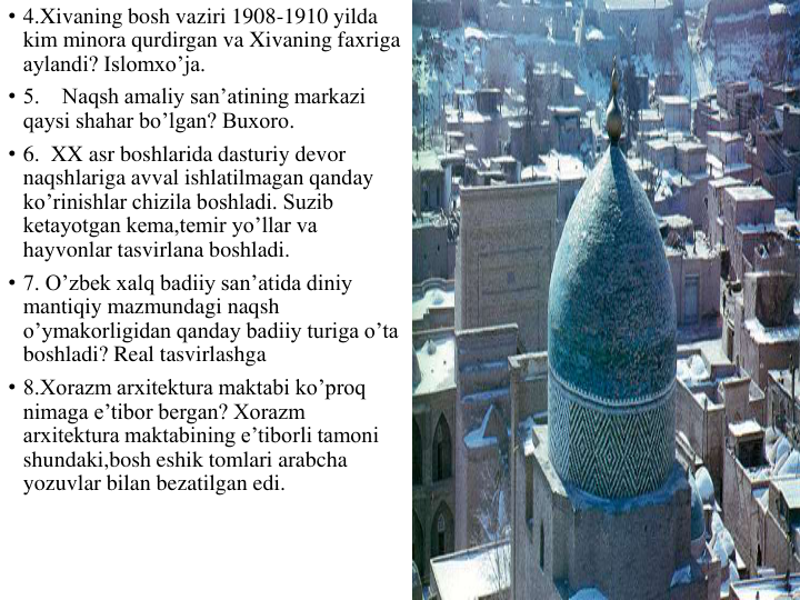 • 4.Xivaning bosh vaziri 1908-1910 yilda 
kim minora qurdirgan va Xivaning faxriga 
aylandi? Islomxo’ja.
• 5.    Naqsh amaliy san’atining markazi 
qaysi shahar bo’lgan? Buxoro.
• 6.  XX asr boshlarida dasturiy devor 
naqshlariga avval ishlatilmagan qanday 
ko’rinishlar chizila boshladi. Suzib 
ketayotgan kema,temir yo’llar va 
hayvonlar tasvirlana boshladi.
• 7. O’zbek xalq badiiy san’atida diniy 
mantiqiy mazmundagi naqsh 
o’ymakorligidan qanday badiiy turiga o’ta 
boshladi? Real tasvirlashga
• 8.Xorazm arxitektura maktabi ko’proq 
nimaga e’tibor bergan? Xorazm 
arxitektura maktabining e’tiborli tamoni 
shundaki,bosh eshik tomlari arabcha 
yozuvlar bilan bezatilgan edi. 
