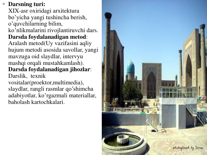  Darsning turi:                                                                                                       
XIX-asr oxiridagi arxitektura
bo’yicha yangi tushincha berish, 
o’quvchilarning bilim,  
ko’nlikmalarini rivojlantiruvchi dars.                                                     
Darsda foydalanadigan metod: 
Aralash metod(Uy vazifasini aqliy
hujum metodi asosida savollar, yangi
mavzuga oid slaydlar, intervyu
mashqi orqali mustahkamlash).                                                                                  
Darsda foydalanadigan jihozlar:  
Darslik,  texnik
vositalar(proektor,multimedia), 
slaydlar, rangli rasmlar qo’shimcha
adabiyotlar, ko’rgazmali materiallar, 
baholash kartochkalari.                                      
