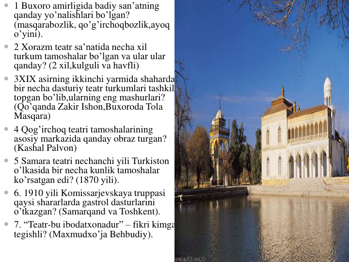  1 Buxoro amirligida badiy san’atning
qanday yo’nalishlari bo’lgan? 
(masqarabozlik, qo’g’irchoqbozlik,ayoq
o’yini).
 2 Xorazm teatr sa’natida necha xil
turkum tamoshalar bo’lgan va ular ular
qanday? (2 xil,kulguli va havfli)
 3XIX asirning ikkinchi yarmida shaharda
bir necha dasturiy teatr turkumlari tashkil
topgan bo’lib,ularning eng mashurlari? 
(Qo’qanda Zakir Ishon,Buxoroda Tola
Masqara)
 4 Qog’irchoq teatri tamoshalarining
asosiy markazida qanday obraz turgan? 
(Kashal Palvon)
 5 Samara teatri nechanchi yili Turkiston
o’lkasida bir necha kunlik tamoshalar
ko’rsatgan edi? (1870 yili).
 6. 1910 yili Komissarjevskaya truppasi
qaysi shararlarda gastrol dasturlarini
o’tkazgan? (Samarqand va Toshkent).
 7. “Teatr-bu ibodatxonadur” – fikri kimga
tegishli? (Maxmudxo’ja Behbudiy).
