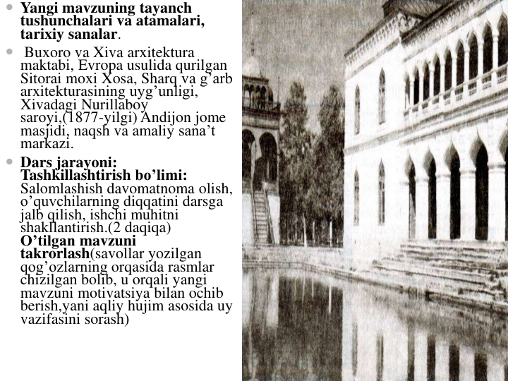  Yangi mavzuning tayanch
tushunchalari va atamalari, 
tarixiy sanalar.             
 Buxoro va Xiva arxitektura
maktabi, Evropa usulida qurilgan
Sitorai moxi Xosa, Sharq va g’arb
arxitekturasining uyg’unligi, 
Xivadagi Nurillaboy
saroyi,(1877-yilgi) Andijon jome
masjidi, naqsh va amaliy sana’t
markazi.                             
 Dars jarayoni:                                                                                                 
Tashkillashtirish bo’limi:                       
Salomlashish davomatnoma olish, 
o’quvchilarning diqqatini darsga
jalb qilish, ishchi muhitni
shakllantirish.(2 daqiqa)                                                                   
O’tilgan mavzuni
takrorlash(savollar yozilgan
qog’ozlarning orqasida rasmlar
chizilgan bolib, u orqali yangi
mavzuni motivatsiya bilan ochib
berish,yani aqliy hujim asosida uy
vazifasini sorash)
