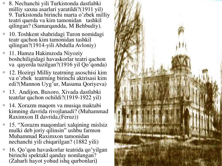  8. Nechanchi yili Turkistonda dastlabki
milliy saxna asarlari yaratildi?(1911 yil)       
9. Turkistonda birinchi marta o’zbek milliy
teatri qaerda va kim tamonidan tashkil
qilingan? (Samarqandda, M Behbudiy).
 10. Toshkent shahridagi Turon nomidagi
teatr qachon kim tamonidan tashkil
qilingan?(1914-yili Abdulla Avloniy)
 11. Hamza Hakimzoda Niyoziy
boshchiligidagi havaskorlar teatri qachon
va qayerda tuzilgan?(1916 yil Qo’qonda)
 12. Hozirgi Milliy teatrning asoschisi kim
va o’zbek teatrning birinchi aktrisasi kim
edi?(Mannon Uyg’ur, Masuma Qoriyeva)
 13.  Andijon, Buxoro, Xivada dastlabki
teatrlar qachon ochildi?(1919-1922 yil) 
 14. Xorazm maqom va musiqa maktabi
kimning davrida rivojlanadi? (Muhammad 
Raximxon II davrida,(Feruz))                                                                                  
 15. “Xorazm maqomlari xalqining mislsiz
mulki deb joriy qilinsin” ushbu farmon
Muhammad Raximxon tamonidan
nechanchi yili chiqarilgan? (1882 yili)            
 16. Qo’qon havaskorlar teatrida qo’yilgan
birinchi spektakl qanday nomlangan? 
(Zaharli hayot yohud ishq qurbonlari) 
