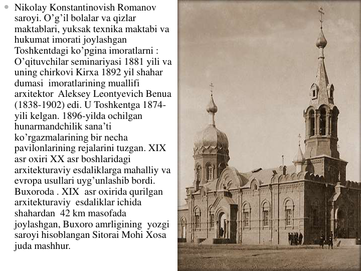  Nikolay Konstantinovish Romanov 
saroyi. O’g’il bolalar va qizlar
maktablari, yuksak texnika maktabi va
hukumat imorati joylashgan
Toshkentdagi ko’pgina imoratlarni : 
O’qituvchilar seminariyasi 1881 yili va
uning chirkovi Kirxa 1892 yil shahar
dumasi imoratlarining muallifi
arxitektor Aleksey Leontyevich Benua
(1838-1902) edi. U Toshkentga 1874-
yili kelgan. 1896-yilda ochilgan
hunarmandchilik sana’ti
ko’rgazmalarining bir necha
pavilonlarining rejalarini tuzgan. XIX  
asr oxiri XX asr boshlaridagi
arxitekturaviy esdaliklarga mahalliy va
evropa usullari uyg’unlashib bordi. 
Buxoroda . XIX  asr oxirida qurilgan
arxitekturaviy esdaliklar ichida
shahardan 42 km masofada
joylashgan, Buxoro amrligining yozgi
saroyi hisoblangan Sitorai Mohi Xosa
juda mashhur.
