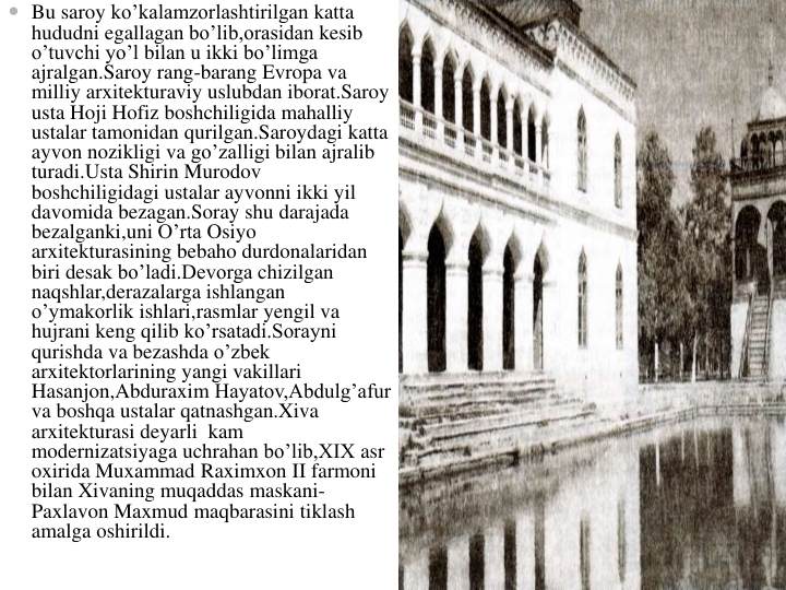  Bu saroy ko’kalamzorlashtirilgan katta
hududni egallagan bo’lib,orasidan kesib
o’tuvchi yo’l bilan u ikki bo’limga
ajralgan.Saroy rang-barang Evropa va
milliy arxitekturaviy uslubdan iborat.Saroy
usta Hoji Hofiz boshchiligida mahalliy
ustalar tamonidan qurilgan.Saroydagi katta
ayvon nozikligi va go’zalligi bilan ajralib
turadi.Usta Shirin Murodov
boshchiligidagi ustalar ayvonni ikki yil
davomida bezagan.Soray shu darajada
bezalganki,uni O’rta Osiyo
arxitekturasining bebaho durdonalaridan
biri desak bo’ladi.Devorga chizilgan
naqshlar,derazalarga ishlangan
o’ymakorlik ishlari,rasmlar yengil va
hujrani keng qilib ko’rsatadi.Sorayni
qurishda va bezashda o’zbek
arxitektorlarining yangi vakillari
Hasanjon,Abduraxim Hayatov,Abdulg’afur
va boshqa ustalar qatnashgan.Xiva
arxitekturasi deyarli kam
modernizatsiyaga uchrahan bo’lib,XIX asr
oxirida Muxammad Raximxon II farmoni
bilan Xivaning muqaddas maskani-
Paxlavon Maxmud maqbarasini tiklash
amalga oshirildi.
