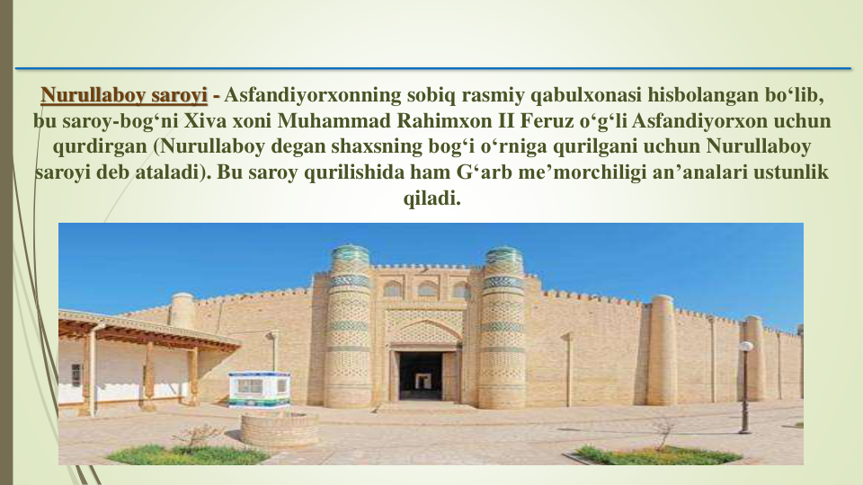 Nurullaboy saroyi - Asfandiyorxonning sobiq rasmiy qabulxonasi hisbolangan boʻlib, 
bu saroy-bogʻni Xiva xoni Muhammad Rahimxon II Feruz oʻgʻli Asfandiyorxon uchun
qurdirgan (Nurullaboy degan shaxsning bogʻi oʻrniga qurilgani uchun Nurullaboy
saroyi deb ataladi). Bu saroy qurilishida ham Gʻarb me’morchiligi an’analari ustunlik
qiladi.
