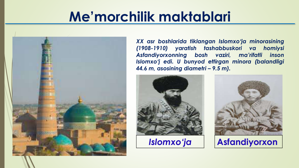 XX asr boshlarida tiklangan Islomxoʻja minorasining
(1908-1910)
yaratish
tashabbuskori
va
homiysi
Asfandiyorxonning
bosh
vaziri,
ma’rifatli
inson
Islomxoʻj edi. U bunyod ettirgan minora (balandligi
44.6 m, asosining diametri – 9.5 m).
Me’morchilik maktablari
Islomxo‘ja
Asfandiyorxon
