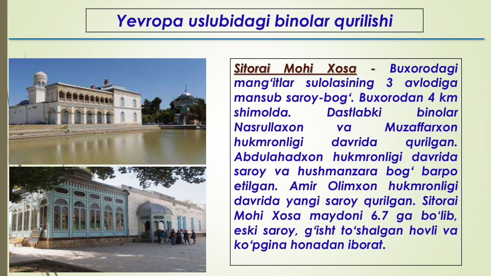 Yevropa uslubidagi binolar qurilishi
Sitorai
Mohi
Xosa
-
Buxorodagi
mangʻitlar
sulolasining
3
avlodiga
mansub saroy-bogʻ. Buxorodan 4 km
shimolda.
Dastlabki
binolar
Nasrullaxon
va
Muzaffarxon
hukmronligi
davrida
qurilgan.
Abdulahadxon hukmronligi davrida
saroy va hushmanzara bogʻ barpo
etilgan.
Amir
Olimxon
hukmronligi
davrida yangi saroy qurilgan. Sitorai
Mohi Xosa maydoni 6.7 ga bo‘lib,
eski saroy, gʻisht toʻshalgan hovli va
koʻpgina honadan iborat.
