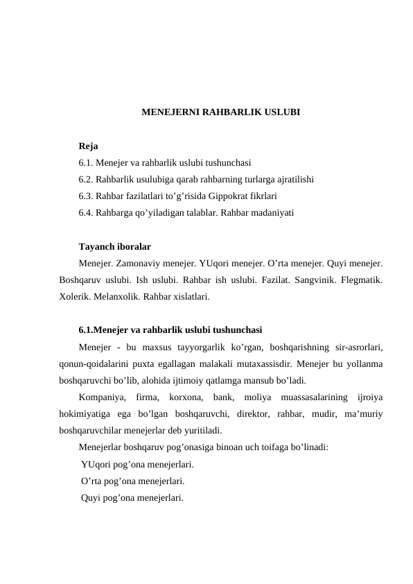 MENEJERNI RAHBARLIK USLUBI
Reja
6.1. Menejer va rahbarlik uslubi tushunchasi
6.2. Rahbarlik usulubiga qarab rahbarning turlarga ajratilishi
6.3. Rahbar fazilatlari to’g’risida Gippokrat fikrlari
6.4. Rahbarga qo’yiladigan talablar. Rahbar madaniyati
Tayanch iboralar
Menejer. Zamonaviy menejer. YUqori menejer. O’rta menejer. Quyi menejer.
Boshqaruv uslubi. Ish uslubi. Rahbar ish uslubi. Fazilat. Sangvinik. Flegmatik.
Xolerik. Melanxolik. Rahbar xislatlari. 
6.1.Menejer va rahbarlik uslubi tushunchasi
Menejer  -  bu  maxsus  tayyorgarlik  ko’rgan,  boshqarishning  sir-asrorlari,
qonun-qoidalarini puxta egallagan malakali mutaxassisdir. Menejer bu yollanma
boshqaruvchi bo’lib, alohida ijtimoiy qatlamga mansub bo’ladi.
Kompaniya,  firma,  korxona,  bank,  moliya  muassasalarining  ijroiya
hokimiyatiga  ega  bo’lgan  boshqaruvchi,  direktor,  rahbar,  mudir,  ma’muriy
boshqaruvchilar menejerlar deb yuritiladi.
Menejerlar boshqaruv pog’onasiga binoan uch toifaga bo’linadi:
 YUqori pog’ona menejerlari.
 O’rta pog’ona menejerlari.
 Quyi pog’ona menejerlari.
