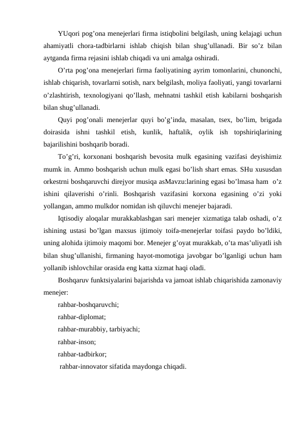 YUqori pog’ona menejerlari firma istiqbolini belgilash, uning kelajagi uchun
ahamiyatli  chora-tadbirlarni  ishlab  chiqish  bilan  shug’ullanadi.  Bir  so’z  bilan
aytganda firma rejasini ishlab chiqadi va uni amalga oshiradi.
O’rta pog’ona menejerlari firma faoliyatining ayrim tomonlarini, chunonchi,
ishlab chiqarish, tovarlarni sotish, narx belgilash, moliya faoliyati, yangi tovarlarni
o’zlashtirish, texnologiyani qo’llash, mehnatni tashkil etish kabilarni boshqarish
bilan shug’ullanadi.
Quyi pog’onali menejerlar quyi bo’g’inda, masalan, tsex, bo’lim, brigada
doirasida  ishni  tashkil  etish,  kunlik,  haftalik,  oylik  ish  topshiriqlarining
bajarilishini boshqarib boradi.
To’g’ri, korxonani boshqarish bevosita mulk egasining vazifasi deyishimiz
mumk in. Ammo boshqarish uchun mulk egasi bo’lish shart emas. SHu xususdan
orkestrni boshqaruvchi direjyor musiqa asMavzu:larining egasi bo’lmasa ham  o’z
ishini  qilaverishi  o’rinli.  Boshqarish  vazifasini  korxona  egasining  o’zi  yoki
yollangan, ammo mulkdor nomidan ish qiluvchi menejer bajaradi.
Iqtisodiy aloqalar murakkablashgan sari menejer xizmatiga talab oshadi, o’z
ishining ustasi bo’lgan maxsus ijtimoiy toifa-menejerlar toifasi paydo bo’ldiki,
uning alohida ijtimoiy maqomi bor. Menejer g’oyat murakkab, o’ta mas’uliyatli ish
bilan shug’ullanishi, firmaning hayot-momotiga javobgar bo’lganligi uchun ham
yollanib ishlovchilar orasida eng katta xizmat haqi oladi.
Boshqaruv funktsiyalarini bajarishda va jamoat ishlab chiqarishida zamonaviy
menejer:
rahbar-boshqaruvchi;
rahbar-diplomat;
rahbar-murabbiy, tarbiyachi;
rahbar-inson;
rahbar-tadbirkor;
 rahbar-innovator sifatida maydonga chiqadi.
