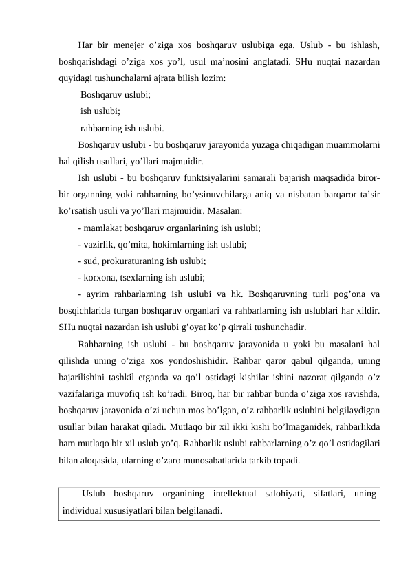 Har bir menejer o’ziga xos boshqaruv uslubiga ega. Uslub - bu ishlash,
boshqarishdagi o’ziga xos yo’l, usul ma’nosini anglatadi. SHu nuqtai nazardan
quyidagi tushunchalarni ajrata bilish lozim:
 Boshqaruv uslubi;
 ish uslubi;
 rahbarning ish uslubi.
Boshqaruv uslubi - bu boshqaruv jarayonida yuzaga chiqadigan muammolarni
hal qilish usullari, yo’llari majmuidir.
Ish uslubi - bu boshqaruv funktsiyalarini samarali bajarish maqsadida biror-
bir organning yoki rahbarning bo’ysinuvchilarga aniq va nisbatan barqaror ta’sir
ko’rsatish usuli va yo’llari majmuidir. Masalan:
- mamlakat boshqaruv organlarining ish uslubi;
- vazirlik, qo’mita, hokimlarning ish uslubi;
- sud, prokuraturaning ish uslubi;
- korxona, tsexlarning ish uslubi;
- ayrim  rahbarlarning ish uslubi  va hk. Boshqaruvning  turli  pog’ona  va
bosqichlarida turgan boshqaruv organlari va rahbarlarning ish uslublari har xildir.
SHu nuqtai nazardan ish uslubi g’oyat ko’p qirrali tushunchadir.
Rahbarning ish uslubi - bu boshqaruv jarayonida u yoki bu masalani hal
qilishda uning o’ziga xos yondoshishidir. Rahbar qaror qabul qilganda, uning
bajarilishini tashkil etganda va qo’l ostidagi kishilar ishini nazorat qilganda o’z
vazifalariga muvofiq ish ko’radi. Biroq, har bir rahbar bunda o’ziga xos ravishda,
boshqaruv jarayonida o’zi uchun mos bo’lgan, o’z rahbarlik uslubini belgilaydigan
usullar bilan harakat qiladi. Mutlaqo bir xil ikki kishi bo’lmaganidek, rahbarlikda
ham mutlaqo bir xil uslub yo’q. Rahbarlik uslubi rahbarlarning o’z qo’l ostidagilari
bilan aloqasida, ularning o’zaro munosabatlarida tarkib topadi.
Uslub  boshqaruv  organining  intellektual  salohiyati,  sifatlari,  uning
individual xususiyatlari bilan belgilanadi.
