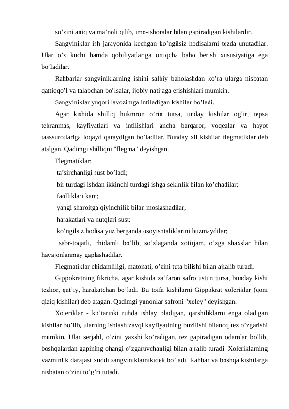 so’zini aniq va ma’noli qilib, imo-ishoralar bilan gapiradigan kishilardir.
Sangviniklar ish jarayonida kechgan ko’ngilsiz hodisalarni tezda unutadilar.
Ular  o’z  kuchi  hamda  qobiliyatlariga  ortiqcha  baho  berish  xususiyatiga  ega
bo’ladilar.
Rahbarlar sangviniklarning ishini salbiy baholashdan ko’ra ularga nisbatan
qattiqqo’l va talabchan bo’lsalar, ijobiy natijaga erishishlari mumkin.
Sangviniklar yuqori lavozimga intiladigan kishilar bo’ladi.
Agar  kishida  shilliq  hukmron  o’rin  tutsa,  unday  kishilar  og’ir,  tepsa
tebranmas,  kayfiyatlari  va  intilishlari  ancha  barqaror,  voqealar  va  hayot
taassurotlariga loqayd qaraydigan bo’ladilar. Bunday xil kishilar flegmatiklar deb
atalgan. Qadimgi shilliqni "flegma" deyishgan.
Flegmatiklar:
 ta’sirchanligi sust bo’ladi;
 bir turdagi ishdan ikkinchi turdagi ishga sekinlik bilan ko’chadilar;
 faolliklari kam;
 yangi sharoitga qiyinchilik bilan moslashadilar;
 harakatlari va nutqlari sust;
 ko’ngilsiz hodisa yuz berganda osoyishtaliklarini buzmaydilar;
 sabr-toqatli,  chidamli  bo’lib,  so’zlaganda  xotirjam,  o’zga  shaxslar  bilan
hayajonlanmay gaplashadilar.
Flegmatiklar chidamliligi, matonati, o’zini tuta bilishi bilan ajralib turadi.
Gippokratning fikricha, agar kishida za’faron safro ustun tursa, bunday kishi
tezkor, qat’iy, harakatchan bo’ladi. Bu toifa kishilarni Gippokrat xoleriklar (qoni
qiziq kishilar) deb atagan. Qadimgi yunonlar safroni "xoley" deyishgan. 
Xoleriklar - ko’tarinki ruhda ishlay oladigan, qarshiliklarni enga oladigan
kishilar bo’lib, ularning ishlash zavqi kayfiyatining buzilishi bilanoq tez o’zgarishi
mumkin. Ular serjahl, o’zini yaxshi ko’radigan, tez gapiradigan odamlar bo’lib,
boshqalardan gapining ohangi o’zgaruvchanligi bilan ajralib turadi. Xoleriklarning
vazminlik darajasi xuddi sangviniklarnikidek bo’ladi. Rahbar va boshqa kishilarga
nisbatan o’zini to’g’ri tutadi.

