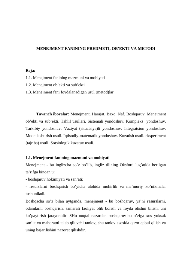 MENEJMENT FANINING PREDMETI, OB’EKTI VA METODI
Reja:
1.1. Menejment fanining mazmuni va mohiyati
1.2. Menejment ob’ekti va sub’ekti
1.3. Menejment fani foydalanadigan usul (metod)lar
Tayanch iboralar: Menejment. Harajat. Baxo. Naf. Boshqaruv. Menejment
ob’ekti va sub’ekti. Tahlil usullari. Sistemali yondoshuv. Kompleks  yondoshuv.
Tarkibiy yondoshuv. Vaziyat (situatsiya)li yondoshuv. Integratsion yondoshuv.
Modellashtirish usuli. Iqtisodiy-matematik yondoshuv. Kuzatish usuli. eksperiment
(tajriba) usuli. Sotsiologik kuzatuv usuli.
1.1. Menejment fanining mazmuni va mohiyati 
Menejment - bu inglizcha so’z bo’lib, ingliz tilining Oksford lug’atida berilgan
ta’rifga binoan u:
- boshqaruv hokimiyati va san’ati;   
-  resurslarni  boshqarish  bo’yicha  alohida  mohirlik  va  ma’muriy  ko’nikmalar
tushuniladi.
Boshqacha so’z bilan aytganda, menejment - bu boshqaruv, ya’ni resurslarni,
odamlarni boshqarish, samarali faoliyat olib borish va foyda olishni bilish, uni
ko’paytirish jarayonidir. SHu nuqtai nazardan boshqaruv-bu o’ziga xos yuksak
san’at va mahoratni talab qiluvchi tanlov, shu tanlov asosida qaror qabul qilish va
uning bajarilishini nazorat qilishdir.

